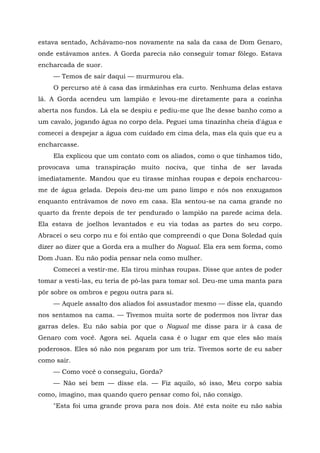 estava sentado, Achávamo-nos novamente na sala da casa de Dom Genaro,
onde estávamos antes. A Gorda parecia não conseguir tomar fôlego. Estava
encharcada de suor.
— Temos de sair daqui — murmurou ela.
O percurso até à casa das irmãzinhas era curto. Nenhuma delas estava
lá. A Gorda acendeu um lampião e levou-me diretamente para a cozinha
aberta nos fundos. Lá ela se despiu e pediu-me que lhe desse banho como a
um cavalo, jogando água no corpo dela. Peguei uma tinazinha cheia d'água e
comecei a despejar a água com cuidado em cima dela, mas ela quis que eu a
encharcasse.
Ela explicou que um contato com os aliados, como o que tínhamos tido,
provocava uma transpiração muito nociva, que tinha de ser lavada
imediatamente. Mandou que eu tirasse minhas roupas e depois encharcou-
me de água gelada. Depois deu-me um pano limpo e nós nos enxugamos
enquanto entrávamos de novo em casa. Ela sentou-se na cama grande no
quarto da frente depois de ter pendurado o lampião na parede acima dela.
Ela estava de joelhos levantados e eu via todas as partes do seu corpo.
Abracei o seu corpo nu e foi então que compreendi o que Dona Soledad quis
dizer ao dizer que a Gorda era a mulher do Nagual. Ela era sem forma, como
Dom Juan. Eu não podia pensar nela como mulher.
Comecei a vestir-me. Ela tirou minhas roupas. Disse que antes de poder
tomar a vesti-las, eu teria de pô-las para tomar sol. Deu-me uma manta para
pôr sobre os ombros e pegou outra para si.
— Aquele assalto dos aliados foi assustador mesmo — disse ela, quando
nos sentamos na cama. — Tivemos muita sorte de podermos nos livrar das
garras deles. Eu não sabia por que o Nagual me disse para ir à casa de
Genaro com você. Agora sei. Aquela casa é o lugar em que eles são mais
poderosos. Eles só não nos pegaram por um triz. Tivemos sorte de eu saber
como sair.
— Como você o conseguiu, Gorda?
— Não sei bem — disse ela. — Fiz aquilo, só isso, Meu corpo sabia
como, imagino, mas quando quero pensar como foi, não consigo.
"Esta foi uma grande prova para nos dois. Até esta noite eu não sabia
 