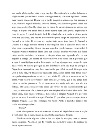 que podia abrir o olho, mas vejo o que fiz. Cheguei a abrir o olho, tal como o
Nagual disse que eu faria. Nunca consegui fazê-lo,. até você aparecer. Tentei,
mas nunca consegui. Desta vez o medo daqueles aliados me fez agarrar o
olho, como o Nagual mandou que eu fizesse, sacudindo-o quatro vezes nas
suas quatro direções. Ele disse que eu tinha de sacudi-lo como se sacode um
lençol, e depois eu devia abri-lo como quem abre uma porta, segurando-o
bem tio meio. O resto foi muito fácil. Depois de aberta a porta senti um vento
forte me puxando, em vez de me soprando para longe. O problema, disse o
Nagual, é a volta. É preciso ser muito forte para fazer isso. O Nagual, o
Genaro e o Elígio sabiam entrar e sair daquele olho à vontade. Para eles o
olho nem era um olho; diziam que era uma luz cor de laranja, como o Sol. E
Nagual e Genaro também eram uma luz laranja, quando voavam. Eu ainda
estou muito embaixo, na escala; o Nagual disse que. quando vôo, eu me
espalho e pareço um monte de esterco no céu. Não tenho luz. É por isso que
a volta é tão difícil para mim. Esta noite você me ajudou e me puxou de volta
duas vezes. O motivo por que eu lhe mostrei o meu vôo hoje foi porque o
Nagual me deu ordens para fazer você vê-lo, por difícil ou mal feito que seja.
Com o meu vôo, eu devia estar ajudando você, assim como você devia estar-
me ajudando quando me mostrou o seu sósia. Eu vi toda a sua manobra da
porta. Você estava tão ocupado, com pena de Josefina, que o seu corpo nem
notou a minha presença, Eu vi quando o seu sósia saiu de cima de sua
cabeça. Ele saiu se contorcendo como um verme. Vi um estremecimento que
começou nos seus pés e passou pelo seu corpo e depois seu sósia saiu. Era
como você, mas muito brilhante. Era como o próprio Nagual, Foi por isso
que as minhas irmãs ficaram petrificadas. Vi que elas pensaram que fosse o
próprio Nagual. Mas não consegui ver tudo. Perdi o barulho porque não
tenho atenção para isso.
— Como?
— O sósia precisa de uma atenção enorme. O Nagual deu essa atenção
a você, mas não a mim. Disse-me que tinha esgotado o tempo.
Ela disse mais alguma coisa sobre um tipo de atenção, mas eu estava
muito cansado. Adormeci tão de repente que nem tive tempo de guardar os
meus apontamentos.
 