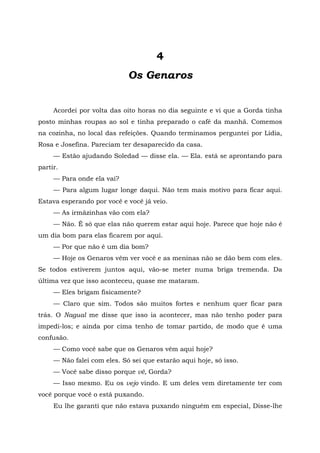 4
Os Genaros
Acordei por volta das oito horas no dia seguinte e vi que a Gorda tinha
posto minhas roupas ao sol e tinha preparado o café da manhã. Comemos
na cozinha, no local das refeições. Quando terminamos perguntei por Lídia,
Rosa e Josefina. Pareciam ter desaparecido da casa.
— Estão ajudando Soledad — disse ela. — Ela. está se aprontando para
partir.
— Para onde ela vai?
— Para algum lugar longe daqui. Não tem mais motivo para ficar aqui.
Estava esperando por você e você já veio.
— As irmãzinhas vão com ela?
— Não. É só que elas não querem estar aqui hoje. Parece que hoje não é
um dia bom para elas ficarem por aqui.
— Por que não é um dia bom?
— Hoje os Genaros vêm ver você e as meninas não se dão bem com eles.
Se todos estiverem juntos aqui, vão-se meter numa briga tremenda. Da
última vez que isso aconteceu, quase me mataram.
— Eles brigam fisicamente?
— Claro que sim. Todos são muitos fortes e nenhum quer ficar para
trás. O Nagual me disse que isso ia acontecer, mas não tenho poder para
impedi-los; e ainda por cima tenho de tomar partido, de modo que é uma
confusão.
— Como você sabe que os Genaros vêm aqui hoje?
— Não falei com eles. Só sei que estarão aqui hoje, só isso.
— Você sabe disso porque vê, Gorda?
— Isso mesmo. Eu os vejo vindo. E um deles vem diretamente ter com
você porque você o está puxando.
Eu lhe garanti que não estava puxando ninguém em especial, Disse-lhe
 