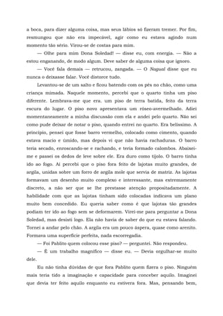 a boca, para dizer alguma coisa, mas seus lábios só fizeram tremer. Por fim,
resmungou que não era impecável, agir como eu estava agindo num
momento tão sério. Virou-se de costas para mim.
— Olhe para mim Dona Soledad! — disse eu, com energia. — Não a
estou enganando, de modo algum. Deve saber de alguma coisa que ignoro.
— Você fala demais — retrucou, zangada. — O Nagual disse que eu
nunca o deixasse falar. Você distorce tudo.
Levantou-se de um salto e ficou batendo com os pés no chão, como uma
criança mimada. Naquele momento, percebi que o quarto tinha um piso
diferente. Lembrava-me que era. um piso de terra batida, feito da terra
escura do lugar. O piso novo apresentava um róseo-avermelhado. Adiei
momentaneamente a minha discussão com ela e andei pelo quarto. Não sei
como pude deixar de notar o piso, quando entrei no quarto. Era belíssimo. A
princípio, pensei que fosse barro vermelho, colocado como cimento, quando
estava macio e úmido, mas depois vi que não havia rachaduras. O barro
teria secado, enroscando-se e rachando, e teria formado calombos. Abaixei-
me e passei os dedos de leve sobre ele. Era duro como tijolo. O barro tinha
ido ao fogo. Aí percebi que o piso fora feito de lajotas muito grandes, de
argila, unidas sobre um forro de argila mole que servia de matriz. As lajotas
formavam um desenho muito complexo e interessante, mas extremamente
discreto, a não ser que se lhe prestasse atenção propositadamente. A
habilidade com que as lajotas tinham sido colocadas indicava um plano
muito bem concedido. Eu queria saber como é que lajotas tão grandes
podiam ter ido ao fogo sem se deformarem. Virei-me para perguntar a Dona
Soledad, mas desisti logo. Ela não havia de saber do que eu estava falando.
Tornei a andar pelo chão. A argila era um pouco áspera, quase como arenito.
Formava uma superfície perfeita, nada escorregadia.
— Foi Pablito quem colocou esse piso? — perguntei. Não respondeu.
— É um trabalho magnífico — disse eu. — Devia orgulhar-se muito
dele.
Eu não tinha dúvidas de que fora Pablito quem fizera o piso. Ninguém
mais teria tido a imaginação e capacidade para conceber aquilo. Imaginei
que devia ter feito aquilo enquanto eu estivera fora. Mas, pensando bem,
 