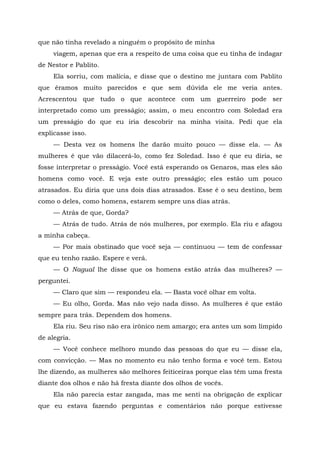 que não tinha revelado a ninguém o propósito de minha
viagem, apenas que era a respeito de uma coisa que eu tinha de indagar
de Nestor e Pablito.
Ela sorriu, com malícia, e disse que o destino me juntara com Pablito
que éramos muito parecidos e que sem dúvida ele me veria antes.
Acrescentou que tudo o que acontece com um guerreiro pode ser
interpretado como um presságio; assim, o meu encontro com Soledad era
um presságio do que eu iria descobrir na minha visita. Pedi que ela
explicasse isso.
— Desta vez os homens lhe darão muito pouco — disse ela. — As
mulheres é que vão dilacerá-lo, como fez Soledad. Isso é que eu diria, se
fosse interpretar o presságio. Você está esperando os Genaros, mas eles são
homens como você. E veja este outro presságio; eles estão um pouco
atrasados. Eu diria que uns dois dias atrasados. Esse é o seu destino, bem
como o deles, como homens, estarem sempre uns dias atrás.
— Atrás de que, Gorda?
— Atrás de tudo. Atrás de nós mulheres, por exemplo. Ela riu e afagou
a minha cabeça.
— Por mais obstinado que você seja — continuou — tem de confessar
que eu tenho razão. Espere e verá.
— O Nagual lhe disse que os homens estão atrás das mulheres? —
perguntei.
— Claro que sim — respondeu ela. — Basta você olhar em volta.
— Eu olho, Gorda. Mas não vejo nada disso. As mulheres é que estão
sempre para trás. Dependem dos homens.
Ela riu. Seu riso não era irônico nem amargo; era antes um som límpido
de alegria.
— Você conhece melhoro mundo das pessoas do que eu — disse ela,
com convicção. — Mas no momento eu não tenho forma e você tem. Estou
lhe dizendo, as mulheres são melhores feiticeiras porque elas têm uma fresta
diante dos olhos e não há fresta diante dos olhos de vocês.
Ela não parecia estar zangada, mas me senti na obrigação de explicar
que eu estava fazendo perguntas e comentários não porque estivesse
 