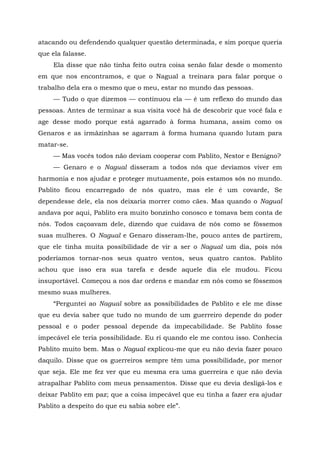 atacando ou defendendo qualquer questão determinada, e sim porque queria
que ela falasse.
Ela disse que não tinha feito outra coisa senão falar desde o momento
em que nos encontramos, e que o Nagual a treinara para falar porque o
trabalho dela era o mesmo que o meu, estar no mundo das pessoas.
— Tudo o que dizemos — continuou ela — é um reflexo do mundo das
pessoas. Antes de terminar a sua visita você há de descobrir que você fala e
age desse modo porque está agarrado à forma humana, assim como os
Genaros e as irmãzinhas se agarram à forma humana quando lutam para
matar-se.
— Mas vocês todos não deviam cooperar com Pablito, Nestor e Benigno?
— Genaro e o Nagual disseram a todos nós que devíamos viver em
harmonia e nos ajudar e proteger mutuamente, pois estamos sós no mundo.
Pablito ficou encarregado de nós quatro, mas ele é um covarde, Se
dependesse dele, ela nos deixaria morrer como cães. Mas quando o Nagual
andava por aqui, Pablito era muito bonzinho conosco e tomava bem conta de
nós. Todos caçoavam dele, dizendo que cuidava de nós como se fôssemos
suas mulheres. O Nagual e Genaro disseram-lhe, pouco antes de partirem,
que ele tinha muita possibilidade de vir a ser o Nagual um dia, pois nós
poderíamos tornar-nos seus quatro ventos, seus quatro cantos. Pablito
achou que isso era sua tarefa e desde aquele dia ele mudou. Ficou
insuportável. Começou a nos dar ordens e mandar em nós como se fôssemos
mesmo suas mulheres.
“Perguntei ao Nagual sobre as possibilidades de Pablito e ele me disse
que eu devia saber que tudo no mundo de um guerreiro depende do poder
pessoal e o poder pessoal depende da impecabilidade. Se Pablito fosse
impecável ele teria possibilidade. Eu ri quando ele me contou isso. Conhecia
Pablito muito bem. Mas o Nagual explicou-me que eu não devia fazer pouco
daquilo. Disse que os guerreiros sempre têm uma possibilidade, por menor
que seja. Ele me fez ver que eu mesma era uma guerreira e que não devia
atrapalhar Pablito com meus pensamentos. Disse que eu devia desligá-los e
deixar Pablito em paz; que a coisa impecável que eu tinha a fazer era ajudar
Pablito a despeito do que eu sabia sobre ele”.
 