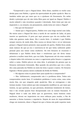 “Compreendi o que o Nagual disse. Além disso, também eu tenho uma
dívida para com Pablito, e gostei da oportunidade de poder ajudá-lo. Mas eu
também sabia que por mais que eu o ajudasse ele fracassaria. Eu sabia
desde o princípio que ele não tinha fibra para ser igual ao Nagual. Pablito é
muito infantil e não reconhece quando é derrotado. Está triste por não ser
impecável, e, no entanto, em pensamento, ainda tenta ser como o Nagual”.
— Em que ele fracassou?
— Assim que o Nagual partiu, Pablito teve uma briga mortal com Lídia.
Há vários anos o Nagual lhe dera a tarefa de ser marido de Lídia, só para
manter as aparências. O povo por aqui pensava que ela era mulher dele.
Lídia não gostava nada disso. Ela é muito forte. A verdade é que Pablito
sempre morreu de medo dela, Eles nunca se deram bem e só se toleravam
porque o Nagual estava presente; mas quando ele partiu, Pablito ficou ainda
mais maluco do que já era e convenceu-se de que tinha suficiente poder
pessoal para nos tomar como mulheres. Os três Genaros se reuniram e
debateram o que Pablito devia fazer e resolveram que ele devia tomar
primeiro a mulher mais forte, que era Lídia. Esperaram até ela estar sozinha
e depois todos três entraram na casa e a agarraram pelos braços e a jogaram
sobre a cama. Pablito pôs-se em cima dela. A princípio ela pensou que os
Genaros estivessem brincando. Mas quando ela percebeu que era a sério,
deu uma pancada em Pablito no meio da testa e quase o matou. Os Genaros
fugiram e Nestor passou meses cuidando da ferida de Pablito.
— Há alguma coisa eu possa fazer para ajudá-los a compreender?
— Não. Infelizmente, compreender não é o problema deles. Todos seis
compreendem muito bem. O verdadeiro problema ê outra coisa, uma coisa
muito feia, em que ninguém pode ajudá-los. Eles se entregaram e não
tentam mudar. Como sabem que não conseguirão modificar-se, por mais que
tentem, ou que queiram, ou que precisem, desistiram totalmente de tentar,
Isso é tão errado quanto ficar decepcionado com os nossos fracassos. O
Nagual disse a cada um deles que os guerreiros, tanto homens como
mulheres, devem ser impecáveis em seus esforços para mudar, a fim de
assustar a forma humana e expulsá-la. Depois de anos de impecabilidade
chega um momento, disse o Nagual em que a forma não pode suportar mais
 