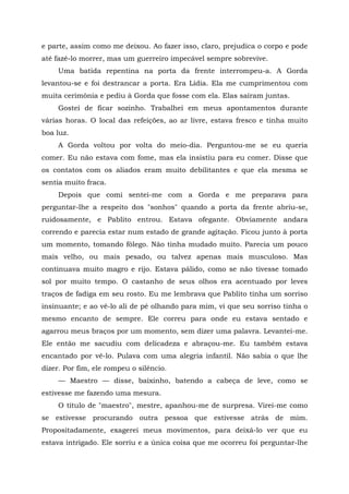 e parte, assim como me deixou. Ao fazer isso, claro, prejudica o corpo e pode
até fazê-lo morrer, mas um guerreiro impecável sempre sobrevive.
Uma batida repentina na porta da frente interrompeu-a. A Gorda
levantou-se e foi destrancar a porta. Era Lídia. Ela me cumprimentou com
muita cerimônia e pediu à Gorda que fosse com ela. Elas saíram juntas.
Gostei de ficar sozinho. Trabalhei em meus apontamentos durante
várias horas. O local das refeições, ao ar livre, estava fresco e tinha muito
boa luz.
A Gorda voltou por volta do meio-dia. Perguntou-me se eu queria
comer. Eu não estava com fome, mas ela insistiu para eu comer. Disse que
os contatos com os aliados eram muito debilitantes e que ela mesma se
sentia muito fraca.
Depois que comi sentei-me com a Gorda e me preparava para
perguntar-lhe a respeito dos "sonhos" quando a porta da frente abriu-se,
ruidosamente, e Pablito entrou. Estava ofegante. Obviamente andara
correndo e parecia estar num estado de grande agitação. Ficou junto à porta
um momento, tomando fôlego. Não tinha mudado muito. Parecia um pouco
mais velho, ou mais pesado, ou talvez apenas mais musculoso. Mas
continuava muito magro e rijo. Estava pálido, como se não tivesse tomado
sol por muito tempo. O castanho de seus olhos era acentuado por leves
traços de fadiga em seu rosto. Eu me lembrava que Pablito tinha um sorriso
insinuante; e ao vê-lo ali de pé olhando para mim, vi que seu sorriso tinha o
mesmo encanto de sempre. Ele correu para onde eu estava sentado e
agarrou meus braços por um momento, sem dizer uma palavra. Levantei-me.
Ele então me sacudiu com delicadeza e abraçou-me. Eu também estava
encantado por vê-lo. Pulava com uma alegria infantil. Não sabia o que lhe
dizer. Por fim, ele rompeu o silêncio.
— Maestro — disse, baixinho, batendo a cabeça de leve, como se
estivesse me fazendo uma mesura.
O título de "maestro", mestre, apanhou-me de surpresa. Virei-me como
se estivesse procurando outra pessoa que estivesse atrás de mim.
Propositadamente, exagerei meus movimentos, para deixá-lo ver que eu
estava intrigado. Ele sorriu e a única coisa que me ocorreu foi perguntar-lhe
 