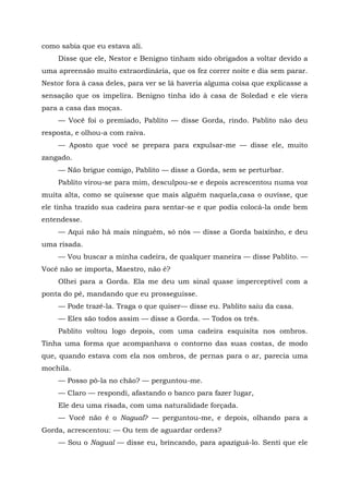 como sabia que eu estava ali.
Disse que ele, Nestor e Benigno tinham sido obrigados a voltar devido a
uma apreensão muito extraordinária, que os fez correr noite e dia sem parar.
Nestor fora à casa deles, para ver se lá haveria alguma coisa que explicasse a
sensação que os impelira. Benigno tinha ido à casa de Soledad e ele viera
para a casa das moças.
— Você foi o premiado, Pablito — disse Gorda, rindo. Pablito não deu
resposta, e olhou-a com raiva.
— Aposto que você se prepara para expulsar-me — disse ele, muito
zangado.
— Não brigue comigo, Pablito — disse a Gorda, sem se perturbar.
Pablito virou-se para mim, desculpou-se e depois acrescentou numa voz
muita alta, como se quisesse que mais alguém naquela,casa o ouvisse, que
ele tinha trazido sua cadeira para sentar-se e que podia colocá-la onde bem
entendesse.
— Aqui não há mais ninguém, só nós — disse a Gorda baixinho, e deu
uma risada.
— Vou buscar a minha cadeira, de qualquer maneira — disse Pablito. —
Você não se importa, Maestro, não é?
Olhei para a Gorda. Ela me deu um sinal quase imperceptível com a
ponta do pé, mandando que eu prosseguisse.
— Pode trazê-la. Traga o que quiser— disse eu. Pablito saiu da casa.
— Eles são todos assim — disse a Gorda. — Todos os três.
Pablito voltou logo depois, com uma cadeira esquisita nos ombros.
Tinha uma forma que acompanhava o contorno das suas costas, de modo
que, quando estava com ela nos ombros, de pernas para o ar, parecia uma
mochila.
— Posso pô-la no chão? — perguntou-me.
— Claro — respondi, afastando o banco para fazer lugar,
Ele deu uma risada, com uma naturalidade forçada.
— Você não é o Nagual? — perguntou-me, e depois, olhando para a
Gorda, acrescentou: — Ou tem de aguardar ordens?
— Sou o Nagual — disse eu, brincando, para apaziguá-lo. Senti que ele
 