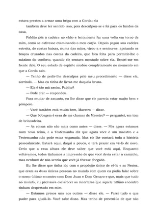 estava prestes a armar uma briga com a Gorda; ela
também deve ter sentido isso, pois desculpou-se e foi para os fundos da
casa.
Pablito pôs a cadeira no chão e lentamente fez uma volta em torno de
mim, como se estivesse examinando o meu corpo. Depois pegou sua cadeira
estreita, de costas baixas, numa das mãos, virou-a e sentou-se, apoiando os
braços cruzados nas costas da cadeira, que fora feita para permitir-lhe o
máximo do conforto, quando ele sentava montado sobre ela. Sentei-me em
frente dele. O seu estado de espírito mudou completamente no momento em
que a Gorda saiu.
— Tenho de pedir-lhe desculpas pelo meu procedimento — disse ele,
sorrindo. — Mas eu tinha de livrar-me daquela bruxa.
— Ela é tão má assim, Pablito?
— Pode crer — respondeu.
Para mudar de assunto, eu lhe disse que ele parecia estar muito bem e
próspero.
— Você também está muito bem, Maestro — disse.
— Que bobagem é essa de me chamar de Maestro? — perguntei, em tom
de brincadeira.
— As coisas não são mais como antes — disse. — Nós agora estamos
num novo reino, e a Testemunha diz que agora você é um maestro e a
Testemunha não pode estar enganada. Mas ele lhe contará toda a história
pessoalmente. Estará aqui, daqui a pouco, e terá prazer em vê-lo de novo.
Creio que a essa altura ele deve saber que você está aqui. Enquanto
voltávamos, todos tínhamos a impressão de que você devia estar a caminho,
mas nenhum de nós sentiu que você já tivesse chegado.
Eu lhe disse que tinha ido com o propósito único de vê-lo e ao Nestor,
que eram as duas únicas pessoas no mundo com quem eu podia falar sobre
o nosso último encontro com Dom Juan e Dom Genaro e que, mais que tudo
no mundo, eu precisava esclarecer as incertezas que aquele último encontro
tinham despertado em mim.
— Estamos presos uns aos outros — disse ele. — Farei tudo o que
puder para ajudá-lo. Você sabe disso. Mas tenho de preveni-lo de que não
 