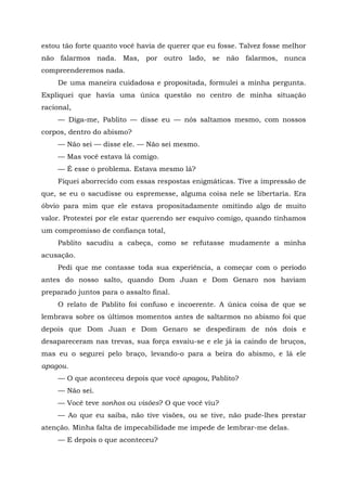 estou tão forte quanto você havia de querer que eu fosse. Talvez fosse melhor
não falarmos nada. Mas, por outro lado, se não falarmos, nunca
compreenderemos nada.
De uma maneira cuidadosa e propositada, formulei a minha pergunta.
Expliquei que havia uma única questão no centro de minha situação
racional,
— Diga-me, Pablito — disse eu — nós saltamos mesmo, com nossos
corpos, dentro do abismo?
— Não sei — disse ele. — Não sei mesmo.
— Mas você estava lá comigo.
— É esse o problema. Estava mesmo lá?
Fiquei aborrecido com essas respostas enigmáticas. Tive a impressão de
que, se eu o sacudisse ou espremesse, alguma coisa nele se libertaria. Era
óbvio para mim que ele estava propositadamente omitindo algo de muito
valor. Protestei por ele estar querendo ser esquivo comigo, quando tínhamos
um compromisso de confiança total,
Pablito sacudiu a cabeça, como se refutasse mudamente a minha
acusação.
Pedi que me contasse toda sua experiência, a começar com o período
antes do nosso salto, quando Dom Juan e Dom Genaro nos haviam
preparado juntos para o assalto final.
O relato de Pablito foi confuso e incoerente. A única coisa de que se
lembrava sobre os últimos momentos antes de saltarmos no abismo foi que
depois que Dom Juan e Dom Genaro se despediram de nós dois e
desapareceram nas trevas, sua força esvaiu-se e ele já ia caindo de bruços,
mas eu o segurei pelo braço, levando-o para a beira do abismo, e lá ele
apagou.
— O que aconteceu depois que você apagou, Pablito?
— Não sei.
— Você teve sonhos ou visões? O que você viu?
— Ao que eu saiba, não tive visões, ou se tive, não pude-lhes prestar
atenção. Minha falta de impecabilidade me impede de lembrar-me delas.
— E depois o que aconteceu?
 