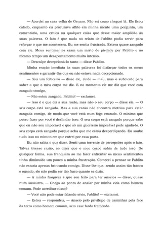 — Acordei na casa velha de Genaro. Não sei como cheguei lá. Ele ficou
calado, enquanto eu procurava aflito em minha mente uma pergunta, um
comentário, uma crítica ou qualquer coisa que desse maior amplidão às
suas palavras. O fato é que nada no relato de Pablito podia servir para
reforçar o que me acontecera. Eu me sentia frustrado. Estava quase zangado
com ele. Meus sentimentos eram um misto de piedade por Pablito e ao
mesmo tempo um desapontamento muito intenso.
— Desculpe decepcioná-lo tanto — disse Pablito.
Minha reação imediata às suas palavras foi disfarçar todos os meus
sentimentos e garantir-lhe que eu não estava nada decepcionado.
— Sou um feiticeiro — disse ele, rindo — mau, mas o suficiente para
saber o que o meu corpo me diz. E no momento ele me diz que você está
zangado comigo,
— Não estou zangado, Pablito! — exclamei.
— Isso é o que diz a sua razão, mas não o seu corpo — disse ele. — O
seu corpo está zangado. Mas a sua razão não encontra motivos para estar
zangada comigo, de modo que você está num fogo cruzado. O mínimo que
posso fazer por você é deslindar isso. O seu corpo está zangado porque sabe
que eu não sou impecável e que só um guerreiro impecável pode ajudá-lo. O
seu corpo está zangado porque acha que me estou desperdiçando. Eu soube
tudo isso no minuto em que entrei por essa porta.
Eu não sabia o que dizer. Senti uma torrente de percepções após o fato.
Talvez tivesse razão, ao dizer que o meu corpo sabia de tudo isso. De
qualquer forma, sua franqueza ao me fazer enfrentar os meus sentimentos
tinha diminuído um pouco a minha frustração. Comecei a pensar se Pablito
não estaria apenas brincando comigo. Disse-lhe que, sendo assim tão franco
e ousado, ele não podia ser tão fraco quanto se dizia.
— A minha fraqueza é que sou feito para ter anseios — disse, quase
num sussurro. — Chego ao ponto de ansiar por minha vida como homem
comum. Pode acreditar nisso?
— Você não pode estar falando sério, Pablito! — exclamei.
— Estou — respondeu, — Anseio pelo privilégio de caminhar pela face
da terra como homem comum, sem esse fardo tremendo.
 