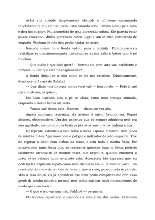 Achei sua atitude simplesmente absurda e pilhei-me exclamando
repetidamente que ele não podia estar falando sério. Pablito olhou para mim
e deu um suspiro. Fui acometido de uma apreensão súbita. Ele parecia estar
quase chorando. Minha apreensão cedeu lugar a um intenso sentimento de
empatia. Nenhum de nós dois podia ajudar ao outro.
Naquele momento a Gorda voltou para a cozinha. Pablito pareceu
revitalizar-se instantaneamente. Levantou-se de um salto e bateu com o pé
no chão.
— Que diabo é que você quer? — berrou ele, com uma voz. estridente e
nervosa. — Por que está nos espionando?
A Gorda dirigiu-se a mim como se ele não existisse. Educadamente,
disse que ia ã casa de Soledad.
— Que diabo nos importa aonde você vá? — berrou ele. — Pode ir até
para o inferno, se quiser,
Ele ficou batendo com o pé no chão, como uma criança mimada,
enquanto a Gorda ficava ali rindo.
— Vamos sair dessa casa, Maestro — disse, em voz alta.
Aquela mudança repentina, da tristeza à raiva, fascinou-me. Fiquei
absorto, observando-o. Um dos aspectos que eu sempre admirava nele era
sua agilidade; mesmo quando batia os pés seus movimentos tinham graça.
De repente, estendeu a mão sobre a mesa e quase arrancou meu bloco
de minhas mãos. Agarrou-o com o polegar e indicador da mão esquerda. Tive
de segurar o bloco com ambas as mãos, e com toda a minha força. Ele
puxava com tanta força que, se realmente quisesse pegar o bloco, poderia
facilmente arrancá-lo de minhas mãos. Ele largou e, quando encolheu a
mão, vi de relance uma extensão nela. Aconteceu tão depressa que eu
poderia ter explicado aquilo como uma distorção visual de minha parte, um
resultado do abalo de ter tido de levantar-me a meio, puxado pela força dele.
Mas a essa altura eu já aprendera que nem podia comportar-me com essa
gente da minha maneira normal, nem podia explicar nada normalmente, de
modo que nem tentei.
— O que é isso em sua mão, Pablito? — perguntei.
Ele recuou, espantado, e escondeu a mão atrás das costas. Esta com
 