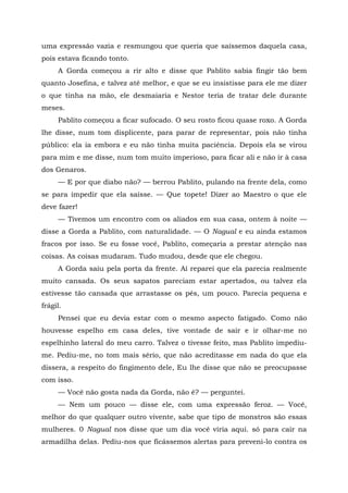uma expressão vazia e resmungou que queria que saíssemos daquela casa,
pois estava ficando tonto.
A Gorda começou a rir alto e disse que Pablito sabia fingir tão bem
quanto Josefina, e talvez até melhor, e que se eu insistisse para ele me dizer
o que tinha na mão, ele desmaiaria e Nestor teria de tratar dele durante
meses.
Pablito começou a ficar sufocado. O seu rosto ficou quase roxo. A Gorda
lhe disse, num tom displicente, para parar de representar, pois não tinha
público: ela ia embora e eu não tinha muita paciência. Depois ela se virou
para mim e me disse, num tom muito imperioso, para ficar ali e não ir à casa
dos Genaros.
— E por que diabo não? — berrou Pablito, pulando na frente dela, como
se para impedir que ela saísse. — Que topete! Dizer ao Maestro o que ele
deve fazer!
— Tivemos um encontro com os aliados em sua casa, ontem à noite —
disse a Gorda a Pablito, com naturalidade. — O Nagual e eu ainda estamos
fracos por isso. Se eu fosse você, Pablito, começaria a prestar atenção nas
coisas. As coisas mudaram. Tudo mudou, desde que ele chegou.
A Gorda saiu pela porta da frente. Aí reparei que ela parecia realmente
muito cansada. Os seus sapatos pareciam estar apertados, ou talvez ela
estivesse tão cansada que arrastasse os pés, um pouco. Parecia pequena e
frágil.
Pensei que eu devia estar com o mesmo aspecto fatigado. Como não
houvesse espelho em casa deles, tive vontade de sair e ir olhar-me no
espelhinho lateral do meu carro. Talvez o tivesse feito, mas Pablito impediu-
me. Pediu-me, no tom mais sério, que não acreditasse em nada do que ela
dissera, a respeito do fingimento dele, Eu lhe disse que não se preocupasse
com isso.
— Você não gosta nada da Gorda, não é? — perguntei.
— Nem um pouco — disse ele, com uma expressão feroz. — Você,
melhor do que qualquer outro vivente, sabe que tipo de monstros são essas
mulheres. 0 Nagual nos disse que um dia você viria aqui. só para cair na
armadilha delas. Pediu-nos que ficássemos alertas para preveni-lo contra os
 