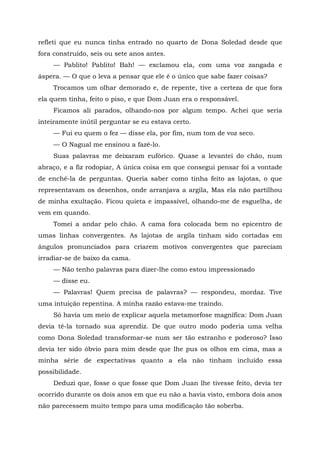 refleti que eu nunca tinha entrado no quarto de Dona Soledad desde que
fora construído, seis ou sete anos antes.
— Pablito! Pablito! Bah! — exclamou ela, com uma voz zangada e
áspera. — O que o leva a pensar que ele é o único que sabe fazer coisas?
Trocamos um olhar demorado e, de repente, tive a certeza de que fora
ela quem tinha, feito o piso, e que Dom Juan era o responsável.
Ficamos ali parados, olhando-nos por algum tempo. Achei que seria
inteiramente inútil perguntar se eu estava certo.
— Fui eu quem o fez — disse ela, por fim, num tom de voz seco.
— O Nagual me ensinou a fazê-lo.
Suas palavras me deixaram eufórico. Quase a levantei do chão, num
abraço, e a fiz rodopiar, A única coisa em que consegui pensar foi a vontade
de enchê-la de perguntas. Queria saber como tinha feito as lajotas, o que
representavam os desenhos, onde arranjava a argila, Mas ela não partilhou
de minha exultação. Ficou quieta e impassível, olhando-me de esguelha, de
vem em quando.
Tomei a andar pelo chão. A cama fora colocada bem no epicentro de
umas linhas convergentes. As lajotas de argila tinham sido cortadas em
ângulos pronunciados para criarem motivos convergentes que pareciam
irradiar-se de baixo da cama.
— Não tenho palavras para dizer-lhe como estou impressionado
— disse eu.
— Palavras! Quem precisa de palavras? — respondeu, mordaz. Tive
uma intuição repentina. A minha razão estava-me traindo.
Só havia um meio de explicar aquela metamorfose magnífica: Dom Juan
devia tê-la tornado sua aprendiz. De que outro modo poderia uma velha
como Dona Soledad transformar-se num ser tão estranho e poderoso? Isso
devia ter sido óbvio para mim desde que lhe pus os olhos em cima, mas a
minha série de expectativas quanto a ela não tinham incluído essa
possibilidade.
Deduzi que, fosse o que fosse que Dom Juan lhe tivesse feito, devia ter
ocorrido durante os dois anos em que eu não a havia visto, embora dois anos
não parecessem muito tempo para uma modificação tão soberba.
 