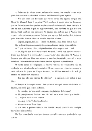 — Deixe-me terminar o que tenho a dizer antes que aquela bruxa volte
para expulsar-me — disse ele, olhando nervosamente para a porta.
— Sei que elas lhe disseram que vocês cinco são iguais porque são
filhos do Nagual. Isso é mentira! Você também é como nós, os Genaros,
porque Genaro também ajudou a criar a sua luminosidade. Você também é
um de nós. Entende o que eu digo? Portanto, não acredite no que elas lhe
dizem. Você também nos pertence. Às bruxas não sabem que o Nagual nos
contou tudo. Acham que são as únicas que sabem. Foi preciso dois toltecas
para nos criar. Somos filhos de ambos. Aquelas bruxas...
— Espere, espere, Pablito — disse eu, tapando sua boca com a mão.
Ele se levantou, aparentemente assustado com o meu gesto súbito.
— O que você quer dizer, foi preciso dois toltecas para nos criar?
— O Nagual nos disse que somos toltecas. Todos nós somos toltecas.
Disse que tolteca é o receptador e conservador dos mistérios. O Nagual e
Genaro são toltecas. Eles nos deram a sua luminosidade especial e seus
mistérios. Nós recebemos os mistérios deles e agora os conservamos,
O modo como ele empregou a palavra tolteca me confundiu. Eu só
conhecia seu significado antropológico. Nesse contexto, refere-se sempre a
uma cultura de povos de língua nahuatl, no México central e do sul, já
extinta na época da Conquista,
— Por que ele nos chama de toltecas? — perguntei, sem saber o que
dizer.
— Porque é isso que somos. Em vez de dizer que somos feiticeiros ou
bruxos, ele disse que somos toltecas.
— Se é assim, por que você chama as irmãzinhas de bruxas?
— Ah, porque eu as detesto. Isso não tem nada a ver com o que somos.
— O Nagual disse isso a todos?
— Mas por certo. Todo mundo sabe.
— Mas nunca me disse isso.
— Ah, isso é porque você é um homem muito culto e está sempre
discutindo coisas tolas.
Ele deu uma risada num tom forçado e agudo e deu-me um tapinha nas
costas.
 