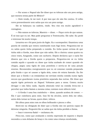 — Por acaso o Nagual não lhe disse que os toltecas são um povo antigo,
que morava nessa parte do México?
— Está vendo, lá vai você. £ por isso que ele não lhe contou. O velho
corvo provavelmente nem sabia que era um povo antigo.
Ele se balançou na cadeira, rindo. Seu riso era muito agradável e
contagioso.
— Nós somos os toltecas, Maestro — disse. — Fique certo de que somos.
É só isso que eu sei. Mas pode perguntar à Testemunha. Ele sabe. Eu perdi
o interesse há muito tempo.
Levantou-se e foi para junto do fogão. Eu o acompanhei. Examinou uma
panela de comida que estava cozinhando num fogo lento. Perguntou-me se
eu sabia quem tinha preparado a comida. Eu tinha quase certeza de que
tinha sido a Gorda, mas disse que não sabia. Ele a cheirou umas quatro ou
cinco vezes, fungando, como um cachorro. Depois declarou que o nariz lhe
dissera que era a Gorda quem a preparava. Perguntou-me se eu tinha
comido aquilo e quando eu disse que tinha acabado de comer quando ele
chegou, pegou uma tigela de uma prateleira e serviu-se de uma porção
enorme. Recomendou energicamente que eu só comesse comida preparada
pela Gorda e que só usasse a tigela dela, como ele estava fazendo. Eu lhe
disse que a Gorda e as irmãzinhas me serviam minha comida numa tigela
escura que guardavam numa prateleira separada das outras. Ele disse que
aquele tigela pertencia ao Nagual. Voltamos para a mesa. Comeu muito
devagar e não falou nada. Aquela absorção total na comida levou-me a
perceber que todos faziam a mesma coisa; comiam num silêncio total.
— A Gorda é uma boa cozinheira — disse, quando acabou de comer. —
Ela é que cozinhava para mim. Isso foi há séculos, antes dela me odiar,
antes dela tornar-se bruxa, quero dizer, tolteca.
Ele olhou para mim com os olhos brilhando e piscou o olho.
Senti-me na obrigação de dizer que a Gorda não me parecia capaz de
detestar ninguém. Perguntei-lhe se sabia que ela tinha perdido a forma.
— Isso é conversa fiada! — exclamou ele.
Fitou-me, como que avaliando a minha expressão de espanto e depois
escondeu a cara debaixo do braço e riu como uma criança encabulada,
 