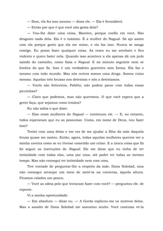 — Bom, ela fez isso mesmo — disse ele. — Ela é formidável.
— Então por que é que você não gosta dela?
— Vou-lhe dizer uma coisa, Maestro, porque confio em você, Não
desgosto nada dela. Ela é o máximo. É a mulher do Nagual. Só ajo assim
com ela porque gosto que ela me mime, e ela faz isso. Nunca se zanga
comigo. Eu posso fazer qualquer coisa. Às vezes eu me arrebato e fico
violento e quero bater nela. Quando isso acontece a ela apenas dá um pulo
saindo do caminho, como fazia o Nagual. E no minuto seguinte nem se
lembra do que fiz. Isso é um verdadeiro guerreiro sem forma. Ela faz o
mesmo com todo mundo. Mas nós outros somos uma droga. Somos ruins
mesmo. Aquelas três bruxas nos detestam e nós a detestamos.
— Vocês são feiticeiros, Pablito; não podem parar com todas essas
picuinhas?
— Claro que podemos, mas não queremos. O que você espera que a
gente faça, que sejamos como irmãos?
Eu não sabia o que dizer.
— Elas eram mulheres do Nagual — continuou ele. — E, no entanto,
todos esperavam que eu as possuísse. Como, em nome de Deus, vou fazer
isso?
Tentei com uma delas e em vez de me ajudar a filha da mãe daquela
bruxa quase me matou. Então, agora, todas aquelas mulheres querem ver a
minha caveira como se eu tivesse cometido um crime. E a única coisa que fiz
foi seguir as instruções do Nagual. Ele me disse que eu tinha de ter
intimidade com todas elas, uma por uma, até poder ter todas ao mesmo
tempo. Mas não consegui ter intimidade nem com uma.
Tive vontade de perguntar-lhe a respeito da mãe, Dona Soledad, mas
não consegui arranjar um meio de metê-la na conversa, àquela altura.
Ficamos calados um pouco.
— Você as odeia pelo que tentaram fazer com você? — perguntou ele. de
repente.
Vi a minha oportunidade.
— Em absoluto — disse eu. — A Gorda explicou-me os motivos delas.
Mas o assalto de Dona Soledad me assustou muito. Você costuma vê-la
 