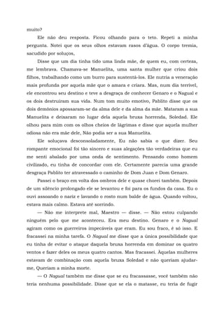 muito?
Ele não deu resposta. Ficou olhando para o teto. Repeti a minha
pergunta. Notei que os seus olhos estavam rasos d’água. O corpo tremia,
sacudido por soluços,
Disse que um dia tinha tido uma linda mãe, de quem eu, com certeza,
me lembrava. Chamava-se Manuelita, uma santa mulher que criou dois
filhos, trabalhando como um burro para sustentá-los. Ele nutria a veneração
mais profunda por aquela mãe que o amara e criara. Mas, num dia terrível,
ele encontrou seu destino e teve a desgraça de conhecer Genaro e o Nagual e
os dois destruíram sua vida. Num tom muito emotivo, Pablito disse que os
dois demônios apossaram-se da alma dele e da alma da mãe. Mataram a sua
Manuelita e deixaram no lugar dela aquela bruxa horrenda, Soledad. Ele
olhou para mim com os olhos cheios de lágrimas e disse que aquela mulher
odiosa não era mãe dele, Não podia ser a sua Manuelita.
Ele soluçava desconsoladamente, Eu não sabia o que dizer. Seu
rompante emocional foi tão sincero e suas alegações tão verdadeiras que eu
me senti abalado por uma onda de sentimento. Pensando como homem
civilizado, eu tinha de concordar com ele. Certamente parecia uma grande
desgraça Pablito ter atravessado o caminho de Dom Juan e Dom Genaro.
Passei o braço em volta dos ombros dele e quase chorei também. Depois
de um silêncio prolongado ele se levantou e foi para os fundos da casa. Eu o
ouvi assoando o nariz e lavando o rosto num balde de água. Quando voltou,
estava mais calmo. Estava até sorrindo.
— Não me interprete mal, Maestro — disse. — Não estou culpando
ninguém pelo que me aconteceu. Era meu destino. Genaro e o Nagual
agiram como os guerreiros impecáveis que eram. Eu sou fraco, é só isso. E
fracassei na minha tarefa. O Nagual me disse que a única possibilidade que
eu tinha de evitar o ataque daquela bruxa horrenda em dominar os quatro
ventos e fazer deles os meus quatro cantos. Mas fracassei. Àquelas mulheres
estavam de combinação com aquela bruxa Soledad e não queriam ajudar-
me, Queriam a minha morte.
— O Nagual também me disse que se eu fracassasse, você também não
teria nenhuma possibilidade. Disse que se ela o matasse, eu teria de fugir
 