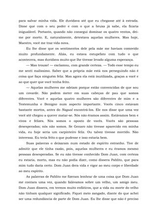 para salvar minha vida. Ele duvidava até que eu chegasse até à estrada.
Disse que com o seu poder e com o que a bruxa já sabe, ela ficaria
inigualável. Portanto, quando não consegui dominar os quatro ventos, dei-
me por morto. E, naturalmente, detestava aquelas mulheres. Mas hoje,
Maestro, você me traz vida nova.
Eu lhe disse que os sentimentos dele pela mãe me haviam comovido
muito profundamente. Aliás, eu estava estupefato com tudo o que
acontecera, mas duvidava muito que lhe tivesse levado alguma esperança.
— Mas trouxe! — exclamou, com grande certeza. — Todo esse tempo eu
me senti malíssimo. Saber que a própria mãe está nos perseguindo não é
coisa que faça ninguém feliz. Mas agora ela está inutilizada, graças a você e
ao que quer que você tenha feito.
— Aquelas mulheres me odeiam porque estão convencidas de que sou
um covarde. Não podem meter em suas cabeças de pau que somos
diferentes. Você e aquelas quatro mulheres são diferentes de mim e a
Testemunha e Benigno num aspecto importante. Vocês cinco estavam
bastante mortos, antes do Nagual encontrá-los. Ele nos disse que uma vez
você até chegou a querer matar-se. Nós não éramos assim. Estávamos bem e
vivos e felizes. Nós somos o oposto de vocês. Vocês são pessoas
desesperadas; nós não somos. Se Genaro não tivesse aparecido em minha
vida, eu hoje seria um carpinteiro feliz. Ou talvez tivesse morrido. Não
interessa. Eu teria feito o que pudesse e isso estaria bem.
Suas palavras o deixaram num estado de espírito estranho. Tive de
admitir que ele tinha razão, pois, aquelas mulheres e eu éramos mesmo
pessoas desesperadas. Se eu não tivesse conhecido Dom Juan, com certeza
eu estaria, morto, mas eu não podia dizer, como dissera Pablito, que para
mim tudo daria certo. Dom Juan dera vida e vigor ao meu corpo e liberdade
ao meu espírito.
As palavras de Pablito me fizeram lembrar de uma coisa que Dom Juan
me contara uma vez, quando falávamos sobre um velho, um amigo meu.
Dom Juan dissera, em termos muito enfáticos, que a vida ou morte do velho
não tinham qualquer significado. Fiquei meio zangado, diante do que achei
ser uma redundância de parte de Dom Juan. Eu lhe disse que não é preciso
 