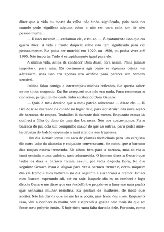 dizer que a vida ou morte do velho não tinha significado, pois nada no
mundo pode significar alguma coisa a não ser para cada um de nós
pessoalmente.
— É isso mesmo! — exclamou ele, e riu-se. — É exatamente isso que eu
quero dizer, A vida e morte daquele velho não têm significado para ele
pessoalmente. Ele podia ter morrido em 1929, ou 1950, ou podia viver até
1995. Não importa. Tudo é estupidamente igual para ele.
A minha vida, antes de conhecer Dom Juan, fora assim. Nada jamais
importara, para mim. Eu costumava agir como se algumas coisas me
afetassem, mas isso era apenas um artifício para parecer um homem
sensível.
Pablito falou comigo e interrompeu minhas reflexões. Ele queria saber
se me tinha magoado. Eu lhe assegurei que não era nada, Para recomeçar a
conversa, perguntei-lhe onde tinha conhecido Dom Genaro.
— Quis o meu destino que o meu patrão adoecesse — disse ele. — E
tive de ir ao mercado na cidade no lugar dele, para construir uma nova seção
de barracas de roupas. Trabalhei lá durante dois meses. Enquanto estava lá
conheci a filha do dono de uma das barracas. Nós nos apaixonamos. Fiz a
barraca do pai dela um pouquinho maior do que as outras, para poder amá-
la debaixo do balcão enquanto a irmã atendia aos fregueses.
"Um dia Genaro levou um saco de plantas medicinais para um varejista
do outro lado da alameda e enquanto conversavam, ele notou que a barraca
das roupas estava tremendo. Ele olhou bem para a barraca, mas só viu a
irmã sentada numa cadeira, meio adormecida. O homem disse a Genaro que
todos os dias a barraca tremia assim, por volta daquela hora, No dia
seguinte Genaro levou o Nagual para ver a barraca tremer e, certo, naquele
dia ela tremeu. Eles voltaram no dia seguinte e ela tornou a tremer. Então
eles ficaram esperando ali, até eu sair. Naquele dia eu os conheci e logo
depois Genaro me disse que era herbolário e propôs-se a fazer-me uma poção
que nenhuma mulher resistiria. Eu gostava de mulheres, de modo que
aceitei. Não há dúvida que ele me fez a poção, mas levou dez anos. Enquanto
isso, vim a conhecê-lo muito bem e aprendi a gostar dele mais do que se
fosse meu próprio irmão. E hoje sinto uma falta danada dele. Portanto, como
 