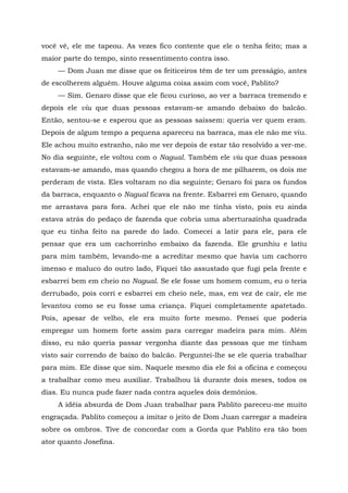 você vê, ele me tapeou. As vezes fico contente que ele o tenha feito; mas a
maior parte do tempo, sinto ressentimento contra isso.
— Dom Juan me disse que os feiticeiros têm de ter um presságio, antes
de escolherem alguém. Houve alguma coisa assim com você, Pablito?
— Sim. Genaro disse que ele ficou curioso, ao ver a barraca tremendo e
depois ele viu que duas pessoas estavam-se amando debaixo do balcão.
Então, sentou-se e esperou que as pessoas saíssem: queria ver quem eram.
Depois de algum tempo a pequena apareceu na barraca, mas ele não me viu.
Ele achou muito estranho, não me ver depois de estar tão resolvido a ver-me.
No dia seguinte, ele voltou com o Nagual. Também ele viu que duas pessoas
estavam-se amando, mas quando chegou a hora de me pilharem, os dois me
perderam de vista. Eles voltaram no dia seguinte; Genaro foi para os fundos
da barraca, enquanto o Nagual ficava na frente. Esbarrei em Genaro, quando
me arrastava para fora. Achei que ele não me tinha visto, pois eu ainda
estava atrás do pedaço de fazenda que cobria uma aberturazinha quadrada
que eu tinha feito na parede do lado. Comecei a latir para ele, para ele
pensar que era um cachorrinho embaixo da fazenda. Ele grunhiu e latiu
para mim também, levando-me a acreditar mesmo que havia um cachorro
imenso e maluco do outro lado, Fiquei tão assustado que fugi pela frente e
esbarrei bem em cheio no Nagual. Se ele fosse um homem comum, eu o teria
derrubado, pois corri e esbarrei em cheio nele, mas, em vez de cair, ele me
levantou como se eu fosse uma criança. Fiquei completamente apatetado.
Pois, apesar de velho, ele era muito forte mesmo. Pensei que poderia
empregar um homem forte assim para carregar madeira para mim. Além
disso, eu não queria passar vergonha diante das pessoas que me tinham
visto sair correndo de baixo do balcão. Perguntei-lhe se ele queria trabalhar
para mim. Ele disse que sim. Naquele mesmo dia ele foi a oficina e começou
a trabalhar como meu auxiliar. Trabalhou lá durante dois meses, todos os
dias. Eu nunca pude fazer nada contra aqueles dois demônios.
A idéia absurda de Dom Juan trabalhar para Pablito pareceu-me muito
engraçada. Pablito começou a imitar o jeito de Dom Juan carregar a madeira
sobre os ombros. Tive de concordar com a Gorda que Pablito era tão bom
ator quanto Josefina.
 