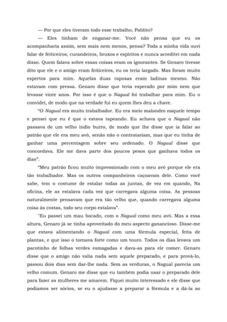 — Por que eles tiveram todo esse trabalho, Pablito?
— Eles tinham de enganar-me. Você não pensa que eu os
acompanharia assim, sem mais nem menos, pensa? Toda a minha vida ouvi
falar de feiticeiros, curandeiros, bruxos e espíritos e nunca acreditei em nada
disso. Quem falava sobre essas coisas eram os ignorantes. Se Genaro tivesse
dito que ele e o amigo eram feiticeiros, eu os teria largado. Mas foram muito
espertos para mim. Aquelas duas raposas eram ladinas mesmo. Não
estavam com pressa. Genaro disse que teria esperado por mim nem que
levasse vinte anos. Por isso é que o Nagual foi trabalhar para mim. Eu o
convidei, de modo que na verdade fui eu quem lhes deu a chave.
“O Nagual era muito trabalhador. Eu era meio malandro naquele tempo
e pensei que eu é que o estava tapeando. Eu achava que o Nagual não
passava de um velho índio burro, de modo que lhe disse que ia falar ao
patrão que ele era meu avô, senão não o contratariam, mas que eu tinha de
ganhar uma percentagem sobre seu ordenado. O Nagual disse que
concordava. Ele me dava parte dos poucos pesos que ganhava todos os
dias”.
“Meu patrão ficou muito impressionado com o meu avô porque ele era
tão trabalhador. Mas os outros companheiros caçoavam dele. Como você
sabe, tem o costume de estalar todas as juntas, de vez em quando, Na
oficina, ele as estalava cada vez que carregava alguma coisa. As pessoas
naturalmente pensavam que era tão velho que, quando carregava alguma
coisa às costas, todo seu corpo estalava”.
"Eu passei um mau bocado, com o Nagual como meu avô. Mas a essa
altura, Genaro já se tinha aproveitado do meu aspecto ganancioso. Disse-me
que estava alimentando o Nagual com uma fórmula especial, feita de
plantas, e que isso o tornava forte como um touro. Todos os dias levava um
pacotinho de folhas verdes esmagadas e dava-as para ele comer. Genaro
disse que o amigo não valia nada sem aquele preparado, e para prová-lo,
passou dois dias sem dar-lhe nada. Sem as verduras, o Nagual parecia um
velho comum. Genaro me disse que eu também podia usar o preparado dele
para fazer as mulheres me amarem. Fiquei muito interessado e ele disse que
podíamos ser sócios, se eu o ajudasse a preparar a fórmula e a dá-la ao
 