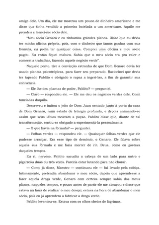 amigo dele. Um dia, ele me mostrou um pouco de dinheiro americano e me
disse que tinha vendido a primeira batelada a um americano. Aquilo me
prendeu e tornei-me sócio dele.
“Meu sócio Genaro e eu tínhamos grandes planos. Disse que eu devia
ter minha oficina própria, pois, com o dinheiro que íamos ganhar com sua
fórmula, eu podia ter qualquer coisa. Comprei uma oficina e meu sócio
pagou. Eu então fiquei maluco. Sabia que o meu sócio era pra valer e
comecei a trabalhar, fazendo aquele negócio verde”.
Naquele ponto, tive a convicção estranha de que Dom Genaro devia ter
usado plantas psicotrópicas, para fazer seu preparado. Raciocinei que devia
ter tapeado Pablito e obrigado o rapaz a ingeri-las, a fim de garantir sua
conivência.
— Ele lhe deu plantas de poder, Pablito? — perguntei.
— Claro — respondeu ele. — Ele me deu os negócios verdes dele. Comi
toneladas daquilo.
Descreveu e imitou o jeito de Dom Juan sentado junto à porta da casa
de Dom Genaro, num estado de letargia profunda, e depois animando-se
assim que seus lábios tocavam a poção. Pablito disse que, diante de tal
transformação, sentiu-se obrigado a experimentá-la pessoalmente,
— O que havia na fórmula? — perguntei.
— Folhas verdes — respondeu ele. — Quaisquer folhas verdes que ele
pudesse arranjar. Era esse tipo de demônio, o Genaro. Ele falava sobre
aquela sua fórmula e me fazia morrer de rir. Deus, como eu gostava
daqueles tempos.
Eu ri, nervoso. Pablito sacudiu a cabeça de um lado para outro e
pigarreou duas ou três vezes. Parecia estar lutando para não chorar.
— Como já disse, Maestro — continuou ele — fui levado pela cobiça.
Intimamente, pretendia abandonar o meu sócio, depois que aprendesse a
fazer aquela droga verde, Genaro com certeza sempre sabia dos meus
planos, naqueles tempos, e pouco antes de partir ele me abraçou e disse que
estava na hora de realizar o meu desejo; estava na hora de abandonar o meu
sócio, pois eu já aprendera a fabricar a droga verde.
Pablito levantou-se. Estava com os olhos cheios de lágrimas.
 