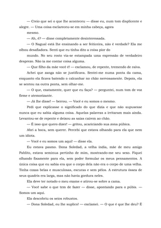 — Creio que sei o que lhe aconteceu — disse eu, num tom displicente e
alegre. — Uma coisa esclareceu-se em minha cabeça, agora
mesmo.
— Ah, ê? — disse completamente desinteressada.
— O Nagual está lhe ensinando a ser feiticeira, não é verdade? Ela me
olhou desafiadora. Senti que eu tinha dito a coisa pior do
mundo. No seu rosto via-se estampada uma expressão de verdadeiro
desprezo. Não ia me contar coisa alguma.
— Que filho da mãe você é! — exclamou, de repente, tremendo de raiva.
Achei que zanga não se justificava. Sentei-me numa ponta da cama,
enquanto ela ficava batendo o calcanhar no chão nervosamente. Depois, ela
se sentou na outra ponta, sem olhar-me.
— O que, exatamente, quer que eu faça? — perguntei, num tom de voz
firme e atemorizante.
— Já lhe disse! — berrou. — Você e eu somos o mesmo.
Pedi que explicasse o significado do que dizia e que não supusesse
nunca que eu sabia alguma coisa. Aquelas palavras a irritaram mais ainda.
Levantou-se de repente e deixou as saias caírem ao chão.
— É isso que quero dizer! — gritou, acariciando sua zona púbica.
Abri a boca, sem querer. Percebi que estava olhando para ela que nem
um idiota.
— Você e eu somos um aqui! — disse ela.
Eu estava pasmo. Dona Soledad, a velha índia, mãe de meu amigo
Pablito, estava seminua pertinho de mim, mostrando-me seu sexo. Fiquei
olhando fixamente para ela, sem poder formular os meus pensamentos. A
única coisa que eu sabia era que o corpo dela não era o corpo de uma velha.
Tinha coxas belas e musculosas, escuras e sem pêlos. A estrutura óssea de
seus quadris era larga, mas não havia gordura neles.
Ela deve ter notado o meu exame e atirou-se sobre a cama.
— Você sabe o que tem de fazer — disse, apontando para o púbis. —
Somos um aqui.
Ela descobriu os seios robustos.
— Dona Soledad, eu lhe suplico! — exclamei. — O que é que lhe deu? É
 