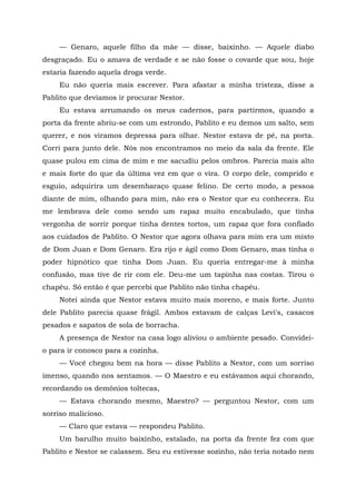 — Genaro, aquele filho da mãe — disse, baixinho. — Aquele diabo
desgraçado. Eu o amava de verdade e se não fosse o covarde que sou, hoje
estaria fazendo aquela droga verde.
Eu não queria mais escrever. Para afastar a minha tristeza, disse a
Pablito que devíamos ir procurar Nestor.
Eu estava arrumando os meus cadernos, para partirmos, quando a
porta da frente abriu-se com um estrondo, Pablito e eu demos um salto, sem
querer, e nos viramos depressa para olhar. Nestor estava de pé, na porta.
Corri para junto dele. Nós nos encontramos no meio da sala da frente. Ele
quase pulou em cima de mim e me sacudiu pelos ombros. Parecia mais alto
e mais forte do que da última vez em que o vira. O corpo dele, comprido e
esguio, adquirira um desembaraço quase felino. De certo modo, a pessoa
diante de mim, olhando para mim, não era o Nestor que eu conhecera. Eu
me lembrava dele como sendo um rapaz muito encabulado, que tinha
vergonha de sorrir porque tinha dentes tortos, um rapaz que fora confiado
aos cuidados de Pablito. O Nestor que agora olhava para mim era um misto
de Dom Juan e Dom Genaro. Era rijo e ágil como Dom Genaro, mas tinha o
poder hipnótico que tinha Dom Juan. Eu queria entregar-me à minha
confusão, mas tive de rir com ele. Deu-me um tapinha nas costas. Tirou o
chapéu. Só então é que percebi que Pablito não tinha chapéu.
Notei ainda que Nestor estava muito mais moreno, e mais forte. Junto
dele Pablito parecia quase frágil. Ambos estavam de calças Levi's, casacos
pesados e sapatos de sola de borracha.
A presença de Nestor na casa logo aliviou o ambiente pesado. Convidei-
o para ir conosco para a cozinha.
— Você chegou bem na hora — disse Pablito a Nestor, com um sorriso
imenso, quando nos sentamos. — O Maestro e eu estávamos aqui chorando,
recordando os demônios toltecas,
— Estava chorando mesmo, Maestro? — perguntou Nestor, com um
sorriso malicioso.
— Claro que estava — respondeu Pablito.
Um barulho muito baixinho, estalado, na porta da frente fez com que
Pablito e Nestor se calassem. Seu eu estivesse sozinho, não teria notado nem
 