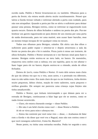 ouvido nada. Pablito e Nestor levantaram-se; eu também. Olhamos para a
porta da frente; ela estava sendo aberta muito cautelosamente. Pensei que
talvez a Gorda tivesse voltado e estivesse abrindo a porta com cuidado, para
não nos atrapalhar. Quando a porta por fim se abriu o suficiente para deixar
passar uma pessoa, Benigno entrou, como se estivesse se esgueirando num
quarto escuro. Estava de olhos fechados e andava na ponta dos pés. Fez-me
lembrar um garoto esgueirando-se para dentro de um cinema por uma porta
de saída destrancada, para ver uma matinê, sem ousar fazer barulho, mas
ao mesmo tempo incapaz de ver qualquer coisa no escuro.
Todos nos olhamos para Benigno, calados. Ele abriu um dos olhos o
suficiente para poder espiar e orientar-se e depois atravessou a sala da
frente na ponta dos pés e foi à cozinha. Ficou junto à mesa um instante, de
olhos fechados. Pablito e Nestor sentaram-se e me fizeram sinal para fazer o
mesmo. Benigno então sentou-se ao meu lado, no banco. De mansinho,
empurrou meu ombro com a cabeça; era um tapinha, para eu me afastar e
fazer lugar para ele no banco; depois sentou-se a cômodo, ainda de olhos
fechados.
Estava de Levi's, como Pablito e Nestor. O rosto dele estava mais cheio
do que da última vez que eu o vira, anos antes, e o penteado era diferente,
mas eu não sabia como. Era mais claro do que eu me lembrava, tinha dentes
muito pequenos, lábios cheios, maçãs do rosto salientes, nariz pequeno e
orelhas grandes. Ele sempre me parecera uma criança cujas feições não
tinha amadurecido.
Pablito e Nestor, que tinham interrompido o que diziam para ver a
entrada de Benigno, continuaram a falar logo que ele se sentou, como se
nada tivesse acontecido.
— Claro, ele estava chorando comigo — disse Pablito.
— Ele não é um bebê chorão como você — disse Nestor a Pablito.
Aí ele se virou para mim e abraçou-me.
— Estou tão contente por você estar vivo — disse, — Acabamos de falar
com a Gorda e ela disse que você era o Nagual, mas não nos contou como é
que você conseguiu sobreviver, Como foi, Maestro?
Nesse ponto, eu tinha uma estranha escolha. Podia ter seguido o meu
 