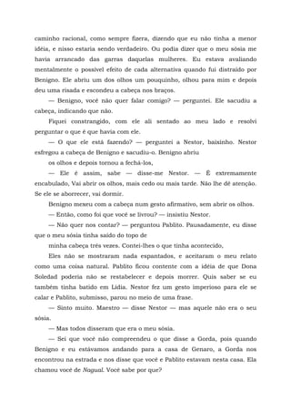 caminho racional, como sempre fizera, dizendo que eu não tinha a menor
idéia, e nisso estaria sendo verdadeiro. Ou podia dizer que o meu sósia me
havia arrancado das garras daquelas mulheres. Eu estava avaliando
mentalmente o possível efeito de cada alternativa quando fui distraído por
Benigno. Ele abriu um dos olhos um pouquinho, olhou para mim e depois
deu uma risada e escondeu a cabeça nos braços.
— Benigno, você não quer falar comigo? — perguntei. Ele sacudiu a
cabeça, indicando que não.
Fiquei constrangido, com ele ali sentado ao meu lado e resolvi
perguntar o que ê que havia com ele.
— O que ele está fazendo? — perguntei a Nestor, baixinho. Nestor
esfregou a cabeça de Benigno e sacudiu-o. Benigno abriu
os olhos e depois tornou a fechá-los,
— Ele é assim, sabe — disse-me Nestor. — É extremamente
encabulado, Vai abrir os olhos, mais cedo ou mais tarde. Não lhe dê atenção.
Se ele se aborrecer, vai dormir.
Benigno mexeu com a cabeça num gesto afirmativo, sem abrir os olhos.
— Então, como foi que você se livrou? — insistiu Nestor.
— Não quer nos contar? — perguntou Pablito. Pausadamente, eu disse
que o meu sósia tinha saído do topo de
minha cabeça três vezes. Contei-lhes o que tinha acontecido,
Eles não se mostraram nada espantados, e aceitaram o meu relato
como uma coisa natural. Pablito ficou contente com a idéia de que Dona
Soledad poderia não se restabelecer e depois morrer. Quis saber se eu
também tinha batido em Lídia. Nestor fez um gesto imperioso para ele se
calar e Pablito, submisso, parou no meio de uma frase.
— Sinto muito. Maestro — disse Nestor — mas aquele não era o seu
sósia.
— Mas todos disseram que era o meu sósia.
— Sei que você não compreendeu o que disse a Gorda, pois quando
Benigno e eu estávamos andando para a casa de Genaro, a Gorda nos
encontrou na estrada e nos disse que você e Pablito estavam nesta casa. Ela
chamou você de Nagual. Você sabe por que?
 