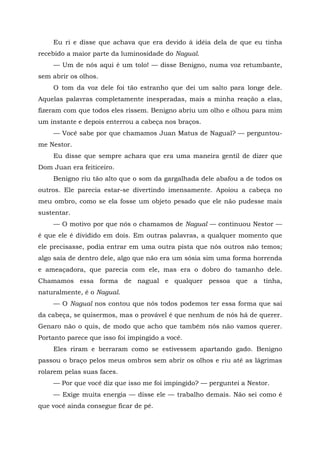 Eu ri e disse que achava que era devido à idéia dela de que eu tinha
recebido a maior parte da luminosidade do Nagual.
— Um de nós aqui é um tolo! — disse Benigno, numa voz retumbante,
sem abrir os olhos.
O tom da voz dele foi tão estranho que dei um salto para longe dele.
Aquelas palavras completamente inesperadas, mais a minha reação a elas,
fizeram com que todos eles rissem. Benigno abriu um olho e olhou para mim
um instante e depois enterrou a cabeça nos braços.
— Você sabe por que chamamos Juan Matus de Nagual? — perguntou-
me Nestor.
Eu disse que sempre achara que era uma maneira gentil de dizer que
Dom Juan era feiticeiro.
Benigno riu tão alto que o som da gargalhada dele abafou a de todos os
outros. Ele parecia estar-se divertindo imensamente. Apoiou a cabeça no
meu ombro, como se ela fosse um objeto pesado que ele não pudesse mais
sustentar.
— O motivo por que nós o chamamos de Nagual — continuou Nestor —
é que ele é dividido em dois. Em outras palavras, a qualquer momento que
ele precisasse, podia entrar em uma outra pista que nós outros não temos;
algo saía de dentro dele, algo que não era um sósia sim uma forma horrenda
e ameaçadora, que parecia com ele, mas era o dobro do tamanho dele.
Chamamos essa forma de nagual e qualquer pessoa que a tinha,
naturalmente, é o Nagual.
— O Nagual nos contou que nós todos podemos ter essa forma que sai
da cabeça, se quisermos, mas o provável é que nenhum de nós há de querer.
Genaro não o quis, de modo que acho que também nós não vamos querer.
Portanto parece que isso foi impingido a você.
Eles riram e berraram como se estivessem apartando gado. Benigno
passou o braço pelos meus ombros sem abrir os olhos e riu até as lágrimas
rolarem pelas suas faces.
— Por que você diz que isso me foi impingido? — perguntei a Nestor.
— Exige muita energia — disse ele — trabalho demais. Não sei como é
que você ainda consegue ficar de pé.
 