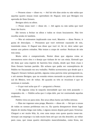 — Pensem nisso — disse eu. — Até há três dias atrás eu não sabia que
aquelas quatro moças eram aprendizes do Nagual, nem que Benigno era
aprendiz de Dom Genaro.
Benigno abriu os olhos.
— Pense nisso você — disse ele. — Até agora eu não sabia que você
fosse tão burro.
Ele tornou a fechar os olhos e todos se riram loucamente. Não tive
escolha senão rir também.
— Nós só estávamos implicando com você, Maestro — disse Nestor, à
guisa de desculpas. — Pensamos que você estivesse caçoando de nós,
insistindo nisso. O Nagual nos disse que você vê, Se vê, deve saber que
somos uns pobres coitados. Não temos o corpo de sonhar. Nenhum de nós
tem sósia.
Muito sério e compenetrado, Nestor disse que alguma coisa se
intrometera entre eles e o desejo que tinham de ter um sósia. Entendi que
ele dizia que uma espécie de barreira fora criada, desde que Dom Juan e
Dom Genaro haviam partido. Ele achava que podia ser conseqüência de
Pablito ter fracassado em seu trabalho. Pablito acrescentou que desde que o
Nagual e Genaro tinham partido, alguma coisa parecia estar perseguindo-os,
e até mesmo Benigno, que na ocasião estava morando na ponta do extremo
sul do México, teve de voltar. Só quando os três se reuniram é que se
sentiram à vontade.
— O que você acha que é? — perguntei a Nestor.
— Há alguma coisa lá naquela imensidade que nos está puxando —
respondeu ele. — Pablito acha que é culpa dele, por ter contrariado aquelas
mulheres.
Pablito virou-se para mim. Em seus olhos havia um brilho intenso.
— Elas me rogaram uma praga, Maestro — disse ele. — Sei que a causa
de todos os nossos problemas sou eu. Eu queria desaparecer desse lugar
depois de minha briga com Lídia, e alguns meses depois parti para Veracruz.
Cheguei a ser muito feliz, lá, com uma moça com quem queria casar-me.
Arranjei um emprego e ia indo muito bem até que um dia descobri, ao voltar
para casa, que essas quatro aberrações masculinizadas, como feras, me
 