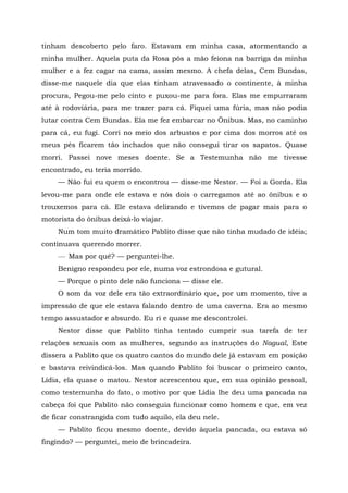 tinham descoberto pelo faro. Estavam em minha casa, atormentando a
minha mulher. Aquela puta da Rosa pôs a mão feiona na barriga da minha
mulher e a fez cagar na cama, assim mesmo. A chefa delas, Cem Bundas,
disse-me naquele dia que elas tinham atravessado o continente, à minha
procura, Pegou-me pelo cinto e puxou-me para fora. Elas me empurraram
até à rodoviária, para me trazer para cá. Fiquei uma fúria, mas não podia
lutar contra Cem Bundas. Ela me fez embarcar no Ônibus. Mas, no caminho
para cá, eu fugi. Corri no meio dos arbustos e por cima dos morros até os
meus pés ficarem tão inchados que não consegui tirar os sapatos. Quase
morri. Passei nove meses doente. Se a Testemunha não me tivesse
encontrado, eu teria morrido.
— Não fui eu quem o encontrou — disse-me Nestor. — Foi a Gorda. Ela
levou-me para onde ele estava e nós dois o carregamos até ao ônibus e o
trouxemos para cá. Ele estava delirando e tivemos de pagar mais para o
motorista do ônibus deixá-lo viajar.
Num tom muito dramático Pablito disse que não tinha mudado de idéia;
continuava querendo morrer.
— Mas por quê? — perguntei-lhe.
Benigno respondeu por ele, numa voz estrondosa e gutural.
— Porque o pinto dele não funciona — disse ele.
O som da voz dele era tão extraordinário que, por um momento, tive a
impressão de que ele estava falando dentro de uma caverna. Era ao mesmo
tempo assustador e absurdo. Eu ri e quase me descontrolei.
Nestor disse que Pablito tinha tentado cumprir sua tarefa de ter
relações sexuais com as mulheres, segundo as instruções do Nagual, Este
dissera a Pablito que os quatro cantos do mundo dele já estavam em posição
e bastava reivindicá-los. Mas quando Pablito foi buscar o primeiro canto,
Lídia, ela quase o matou. Nestor acrescentou que, em sua opinião pessoal,
como testemunha do fato, o motivo por que Lídia lhe deu uma pancada na
cabeça foi que Pablito não conseguia funcionar como homem e que, em vez
de ficar constrangida com tudo aquilo, ela deu nele.
— Pablito ficou mesmo doente, devido àquela pancada, ou estava só
fingindo? — perguntei, meio de brincadeira.
 