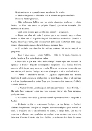 Benigno tornou a responder com aquela voz de trovão.
— Está só fingindo! — disse ele. — Ele só teve um galo na cabeça.
Pablito e Nestor gritavam.
— Não culpamos Pablito por ter medo daquelas mulheres — disse
Nestor. — Elas são como o próprio Nagual, guerreiras temíveis. São
malvadas e malucas.
— Você acha mesmo que são tão más assim? — perguntei,
— Dizer que elas são más é apenas parte da verdade toda — disse
Nestor. — Elas são tal e qual o Nagual. São sérias e tristonhas. Quando o
Nagual andava por aqui, elas se sentavam perto dele e olhavam para longe,
com os olhos semicerrados, durante horas, às vezes dias.
— E verdade que Josefina foi maluca mesmo, há muito tempo? —
perguntei.
— Isso é uma piada — disse Pablito. — Não foi há muito tempo; ela
ainda é maluca. Ê a mais doida de todas.
Contei-lhes o que ela tinha feito comigo. Pensei que eles haviam de
apreciar o humor daquele desempenho magnífico. Mas minha história
pareceu afetá-los de uma maneira errada. Eles me escutaram como crianças
assustadas; até mesmo Benigno abriu os olhos para ouvir a minha história.
— Puxa! — exclamou Pablito. — Aquelas vagabundas são mesmo
horríveis. E você sabe que a chefa delas é a Cem Bundas. Ela é a tal que joga
a pedra e depois esconde a mão e finge que é urna menina inocente. Cuidado
com ela, Maestro.
— O Nagual treinou Josefina para ser qualquer coisa — disse Nestor, —
Ela sabe fazer qualquer coisa que você quiser: chorar, rir, ficar zangada,
qualquer coisa.
— Mas como é que ela é quando não está representando? — perguntei a
Nestor.
— É doida varrida — respondeu Benigno, em voz baixa. — Conheci
Josefina no primeiro dia que ela chegou. Tive de carregá-la para dentro de
casa. O Nagual e eu a amarrávamos na cama, o tempo todo. Um dia ela
começou a chorar, com saudades da amiga, uma menina com quem ela
brincava. Chorou durante três dias. Pablito consolou-a e lhe dava de comer
 