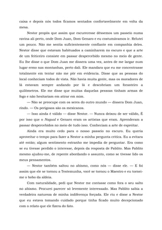 caixa e depois nós todos ficamos sentados confortavelmente em volta da
mesa.
Nestor propôs que assim que escurecesse déssemos um passeio numa
ravina ali perto, onde Dom Juan, Dom Genaro e eu costumávamos ir. Relutei
um pouco. Não me sentia suficientemente confiante em companhia deles.
Nestor disse que estavam habituados a caminharem no escuro e que a arte
de um feiticeiro consiste em passar despercebido mesmo no meio de gente.
Eu lhe disse o que Dom Juan me dissera uma vez, antes de me largar num
lugar ermo nas montanhas, perto dali. Ele mandara que eu me concentrasse
totalmente em tentar não me pôr em evidencia. Disse que as pessoas do
local conheciam todos de vista. Não havia muita gente, mas os moradores de
lá estavam sempre andando por lá e descobriam um forasteiro a
quilômetros. Ele me disse que muitas daquelas pessoas tinham armas de
fogo e não hesitariam em atirar em mim.
— Não se preocupe com os seres do outro mundo — dissera Dom Juan,
rindo. — Os perigosos são os mexicanos.
— Isso ainda é válido — disse Nestor. — Nunca deixou de ser válido, É
por isso que o Nagual e Genaro eram os artistas que eram. Aprenderam a
passar despercebidos no meio de tudo isso. Conheciam a arte de espreitar.
Ainda era muito cedo para o nosso passeio no escuro. Eu queria
aproveitar o tempo para fazer a Nestor a minha pergunta critica. Eu a evitara
até então; algum sentimento estranho me impedia de perguntar. Era como
se eu tivesse perdido o interesse, depois da resposta de Pablito. Mas Pablito
mesmo ajudou-me, de repente abordando o assunto, como se tivesse lido os
meus pensamentos.
— Nestor também saltou no abismo, como nós — disse ele. — E foi
assim que ele se tornou a Testemunha, você se tornou o Maestro e eu tornei-
me o bobo da aldeia.
Com naturalidade, pedi que Nestor me contasse como fora o seu salto
no abismo. Procurei parecer só levemente interessado. Mas Pablito sabia a
verdadeira natureza de minha indiferença forçada. Ele riu e disse a Nestor
que eu estava tomando cuidado porque tinha ficado muito decepcionado
com o relato que ele fizera do fato.
 