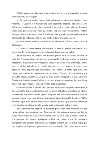 Pablito cacarejou, fazendo seus ombros tremerem, e escondeu o rosto
com o chapéu de Benigno.
— Ao que eu saiba, vocês dois saltaram — disse-me Nestor, num
repente. — Genaro e o Nagual não lhes deixaram escolha. Era essa a arte
deles, encurralá-los e depois conduzi-los ao único portão aberto. E assim
vocês dois passaram por cima da borda. Foi isso que testemunhei. Pablito
diz que não sentiu nada; isso é duvidoso. Sei que ele estava perfeitamente
consciente de tudo, mas ele prefere sentir e dizer que não estava.
— Não estava mesmo consciente — disse-me Pablito, num tom de
desculpas.
— Talvez — disse Nestor, secamente. — Mas eu estava consciente, e vi
os corpos de vocês fazerem o que tinham de fazer, que era saltar.
As afirmações de Nestor me tinham posto num estranho estado de
espírito. O tempo todo eu estivera procurando confirmar o que eu mesmo
percebera. Mas, uma vez conseguido isso, vi que não fazia diferença. Saber
que eu tinha saltado e ter medo do que eu percebera era uma coisa;
procurar uma confirmação consensual era outra. Vi então que uma não
tinha uma correlação necessária com a outra. O tempo todo eu achara que
se outra pessoa corroborasse que eu dera aquele mergulho, o meu intelecto
ficaria absolvido de suas dúvidas e receios. Mas estava errado. Em vez disso,
fiquei mais preocupado, mais envolvido com a questão.
Comecei a dizer a Nestor que, embora eu tivesse ido procurá-los com o
fim específico deles confirmarem que eu tinha saltado, eu mudara de idéia e
na verdade não queria mais pensar naquilo. Os dois começaram a falar ao
mesmo tempo, e a essa altura começamos uma discussão tríplice, Pablito
afirmava que não estava consciente, Nestor gritava que Pablito estava-se
entregando e eu dizia que não queria ouvir mais nada sobre o salto.
Pela primeira vez tornou-se evidente para mim que nenhum de nós
tinha calma nem autocontrole. Nenhum de nós estava disposto ao dar ao
outro nossa atenção total, como faziam Dom Juan e Dom Genaro. Como eu
era incapaz de manter qualquer ordem na nossa troca de opiniões,
mergulhei nas minhas reflexões. Eu sempre achara que a única falha que
me impedia de ingressar plenamente no mundo de Dom Juan era a minha
 