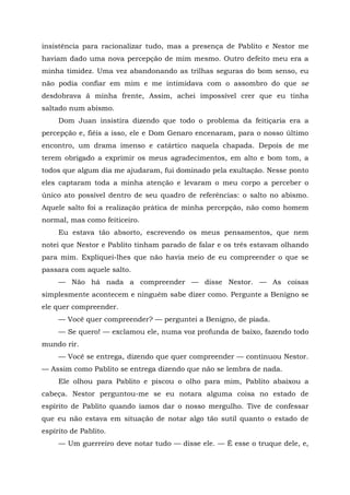 insistência para racionalizar tudo, mas a presença de Pablito e Nestor me
haviam dado uma nova percepção de mim mesmo. Outro defeito meu era a
minha timidez. Uma vez abandonando as trilhas seguras do bom senso, eu
não podia confiar em mim e me intimidava com o assombro do que se
desdobrava ã minha frente, Assim, achei impossível crer que eu tinha
saltado num abismo.
Dom Juan insistira dizendo que todo o problema da feitiçaria era a
percepção e, fiéis a isso, ele e Dom Genaro encenaram, para o nosso último
encontro, um drama imenso e catártico naquela chapada. Depois de me
terem obrigado a exprimir os meus agradecimentos, em alto e bom tom, a
todos que algum dia me ajudaram, fui dominado pela exultação. Nesse ponto
eles captaram toda a minha atenção e levaram o meu corpo a perceber o
único ato possível dentro de seu quadro de referências: o salto no abismo.
Aquele salto foi a realização prática de minha percepção, não como homem
normal, mas como feiticeiro.
Eu estava tão absorto, escrevendo os meus pensamentos, que nem
notei que Nestor e Pablito tinham parado de falar e os três estavam olhando
para mim. Expliquei-lhes que não havia meio de eu compreender o que se
passara com aquele salto.
— Não há nada a compreender — disse Nestor. — As coisas
simplesmente acontecem e ninguém sabe dizer como. Pergunte a Benigno se
ele quer compreender.
— Você quer compreender? — perguntei a Benigno, de piada.
— Se quero! — exclamou ele, numa voz profunda de baixo, fazendo todo
mundo rir.
— Você se entrega, dizendo que quer compreender — continuou Nestor.
— Assim como Pablito se entrega dizendo que não se lembra de nada.
Ele olhou para Pablito e piscou o olho para mim, Pablito abaixou a
cabeça. Nestor perguntou-me se eu notara alguma coisa no estado de
espírito de Pablito quando íamos dar o nosso mergulho. Tive de confessar
que eu não estava em situação de notar algo tão sutil quanto o estado de
espírito de Pablito.
— Um guerreiro deve notar tudo — disse ele. — É esse o truque dele, e,
 