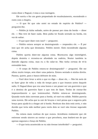 como disse o Nagual, é essa a sua vantagem.
Ele sorriu e fez um gesto propositado de encabulamento, escondendo o
rosto com o chapéu.
— O que foi que não notei no estado de espírito de Pablito? —
perguntei-lhe.
— Pablito já tinha saltado, antes de passar por cima da borda — disse
ele. — Não teve de fazer nada. Bem podia ter ficado sentado na borda, em
vez de saltar.
— O que quer dizer com isso? — perguntei.
— Pablito estava sempre se desintegrando — respondeu ele. — É por
isso que ele acha que desmaiou. Pablito mente. Está escondendo alguma
coisa.
Pablito queria dizer-me alguma coisa. Murmurou algo ininteligível,
depois desistiu e recostou-se afundado na cadeira, Nestor também ia
dizendo alguma coisa, mas eu o fiz calar-se. Não tinha certeza de tê-lo
entendido bem.
— O corpo de Pablito estava-se desintegrando? — perguntei. Ele me
olhou muito tempo, sem dizer uma palavra. Estava sentado à minha direita.
Passou, quieto, para o banco defronte de mim.
— Você deve levar a sério o que eu digo — disse ele, — Não há meio de
se fazer girar de volta a roda do tempo para o que éramos antes daquele
salto. O Nagual disse que era uma honra e um prazer ser um guerreiro e que
é o destino do guerreiro fazer o que tem de fazer. Tenho de contar-lhe
impecavelmente o que testemunhei. Pablito estava-se desintegrando.
Quando vocês dois correram para a borda, só você era sólido. Pablito parecia
uma nuvem. Ele acha que ia cair de bruços e você pensa que o segurou pelo
braço para ajudá-lo a chegar até à borda. Nenhum dos dois está certo, e não
duvido que teria sido melhor para vocês dois se você não tivesse segurado
Pablito.
Eu estava mais confuso do que nunca. Acreditava realmente que ele
estivesse sendo sincero ao contar o que percebera, mas lembrei-me de que
apenas segurara o braço de Pablito.
— O que teria acontecido se eu não tivesse interferido? — perguntei.
 