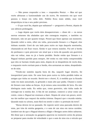 — Não posso responder a isso — respondeu Nestor. — Mas sei que
vocês afetaram a luminosidade um do outro, No momento em que você
passou o braço em volta dele. Pablito ficou mais sólido, mas você
desperdiçou à-toa o seu poder precioso.
— O que você fez, depois que saltamos? — perguntei a Nestor, depois de
um silêncio prolongado.
— Logo depois que vocês dois desapareceram — disse ele — os meus
nervos estavam tão abalados que não conseguia respirar, e também eu
desmaiei, não sei por quanto tempo. Pensei que fosse apenas um momento.
Quando voltei a mim, olhei em volta, procurando Genaro e o Nagual; eles
tinham sumido. Corri de um lado para outro no topo daquela montanha,
chamando-os até ficar rouco. Então vi que estava sozinho. Fui até à borda
do penhasco e quis procurar um sinal que a terra dá quando um guerreiro
não vai voltar, mas eu já o havia perdido. Soube então que Genaro e o
Nagual tinham partido para sempre, Até então eu não tinha compreendido
que eles se haviam virado para mim, depois de se despedirem de vocês dois,
e enquanto vocês corriam para a borda, eles acenaram as mãos, despedindo-
se de mim.
“Vendo-me sozinho àquela hora do dia, naquele lugar deserto, foi
insuportável para mim. De uma hora para outra eu tinha perdido todos os
amigos que tinha no mundo. Sentei-me e chorei, E, à medida que ia ficando
cada vez mais assustado, ia gritando o mais alto que podia. Chamei o nome
de Genaro com todas as forças. Aí já estava uma escuridão de breu. Eu não
distinguia mais nada. Eu sabia que, como guerreiro, não tinha nada de
entregar-me à minha dor. A fim de me acalmar, comecei a uivar como um
coiote, como o Nagual me ensinara a fazer. Depois de uivar um pouco, senti-
me tão melhor que esqueci da minha tristeza. Esqueci que o mundo existia.
Quando mais eu uivava, mais fácil era sentir o calor e a proteção da terra”.
"Horas devem ter-se passado. De repente senti uma pancada dentro de
mim, por trás de minha garganta, e o som de um sino em meus ouvidos.
Lembrei-me do que o Nagual dissera a Elígio e Benigno antes deles saltarem.
Ele disse que a sensação na garganta aparecia no momento antes da pessoa
se preparar para mudar de velocidade e que o som do sino era o veículo que
 