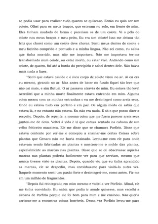 se podia usar para realizar tudo quanto se quisesse. Então eu quis ser um
coiote. Olhei para os meus braços, que estavam no solo, em frente de mim.
Eles tinham mudado de forma e pareciam os de um coiote. Vi o pêlo do
coiote nos meus braços e meu peito, Eu era um coiote! Isso me deixou tão
feliz que chorei como um coiote deve chorar. Senti meus dentes de coiote e
meu focinho comprido e pontudo e a minha língua. Não sei como, eu sabia
que tinha morrido, mas não me importava. Não me importava ter-me
transformado num coiote, ou estar morto, ou estar vivo. Andando como um
coiote, de quatro, fui até à borda do precipício e saltei dentro dele. Não havia
mais nada a fazer.
"Senti que estava caindo e o meu corpo de coiote virou no ar. Aí eu era
eu mesmo, girando no ar. Mas antes de bater no fundo fiquei tão leve que
não caí mais, e sim flutuei. O ar passava através de mim. Eu estava tão leve!
Acreditei que a minha morte finalmente estava entrando em mim. Alguma
coisa mexeu com as minhas entranhas c eu me desintegrei como areia seca,
Onde eu estava tudo era perfeito e em paz. De algum modo eu sabia que
estava lá, e no entanto não estava. Eu não era nada. É só o que posso dizer a
respeito. Depois, de repente, a mesma coisa que me fizera parecer areia seca
juntou-me de novo. Voltei à vida e vi que estava sentado na cabana de um
velho feiticeiro mazateca. Ele me disse que se chamava Porfírio. Disse que
estava contente por ver-me e começou a ensinar-me certas Coisas sobre
plantas que Genaro não me havia ensinado. Levou-me com ele para onde
estavam sendo fabricadas as plantas e mostrou-me o molde das plantas,
especialmente as marcas nas plantas. Disse que se eu observasse aquelas
marcas nas plantas poderia facilmente ver para que serviam, mesmo que
nunca tivesse visto as plantas. Depois, quando viu que eu tinha aprendido
as marcas, ele se despediu, mas convidou-me para visitá-lo outra vez.
Naquele momento senti um puxão forte e desintegrei-me, como antes. Fiz-me
em um milhão de fragmentos.
"Depois fui reintegrado em mim mesmo e voltei a ver Porfírio. Afinal, ele
me tinha convidado. Eu sabia que podia ir aonde quisesse, mas escolhi a
cabana de Porfírio porque ele foi bom para mim e me ensinou. Não queria
arriscar-me a encontrar coisas horríveis. Dessa vez Porfírio levou-me para
 