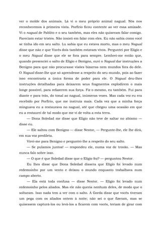 ver o molde dos animais. Lá vi o meu próprio animal nagual. Nós nos
reconhecemos à primeira vista. Porfírio ficou contente ao ver essa amizade.
Vi o nagual de Pablito e o seu também, mas eles não quiseram falar comigo.
Pareciam estar tristes. Não insisti em falar com eles. Eu não sabia como você
se tinha ido em seu salto. Lu sabia que eu estava morto, mas o meu Nagual
disse que não e que Vocês dois também estavam vivos. Perguntei por Elígio e
o meu Nagual disse que ele se fora para sempre. Lembrei-me então que,
quando presenciei o salto de Elígio e Benigno, ouvi o Nagual dar instruções a
Benigno para que não procurasse visões bizarras nem mundos fora do dele.
O Nagual disse-lhe que só aprendesse a respeito do seu mundo, pois ao fazer
isso encontraria a única forma de poder para ele. O Nagual deu-lhes
instruções detalhadas para deixarem seus fragmentos explodirem o mais
longe possível, para refazerem sua força. Fiz o mesmo, eu também. Fui para
diante e para trás, do tonal ao nagual, inúmeras vezes. Mas cada vez eu era
recebido por Porfírio, que me instruía mais. Cada vez que a minha força
minguava eu a restaurava no nagual, até que chegou uma ocasião em que
eu a restaurei de tal modo que me vi de volta a esta terra.
— Dona Soledad me disse que Elígio não teve de saltar no abismo —
disse eu.
— Ele saltou com Benigno — disse Nestor, — Pergunte-lhe, ele lhe dirá,
em sua voz predileta.
Virei-me para Benigno e perguntei-lhe a respeito do seu salto.
— Se pulamos juntos! — respondeu ele, numa voz de trovão. — Mas
nunca falo sobre isso.
— O que é que Soledad disse que o Elígio fez? — perguntou Nestor.
Eu lhes disse que Dona Soledad dissera que Elígio foi levado num
redemoinho por um vento e deixou o mundo enquanto trabalhava num
campo aberto.
— Ela está toda confusa — disse Nestor. — Elígio foi levado num
redemoinho pelos aliados. Mas ele não queria nenhum deles, de modo que o
soltaram. Isso nada tem a ver com o salto. A Gorda disse que vocês tiveram
um pega com os aliados ontem à noite; não sei o que fizeram, mas se
quisessem capturá-los ou levá-los a ficarem com vocês, teriam de girar com
 
