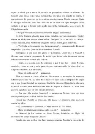 captar o sinal que a terra dá quando os guerreiros saltam no abismo. Se
houver uma coisa como uma nuvenzinha, ou uma leve rajada de vento, é
que o tempo do guerreiro na terra ainda não terminou. No dia em que Elígio
e Benigno saltaram senti um tufo de ar do lado em que Benigno tinha
saltado e vi que o tempo dele ainda não tinha terminado. Mas o lado de
Elígio ficou mudo.
— O que você acha que aconteceu com Elígio? Ele morreu?
Os três ficaram olhando para mim, calados, por um momento. Nestor
coçou as têmporas comas duas mãos. Benigno riu e sacudiu a cabeça.
Tentei explicar, mas Nestor fez um gesto com as mãos, para calar-me.
— Você fala sério, quando nos faz perguntas? — perguntou ele. Benigno
respondeu por mim. Quando ele não estava fazendo
palhaçada a voz dele era grave e melodiosa. Disse que o Nagual e
Genaro nos tinham preparado de modo que todos nós tínhamos certas
informações que os outros não tinham.
— Bom, se é assim, nós lhe diremos o que é que há — disse Nestor,
sorrindo, como se um grande peso tivesse sido removido de cima dele. —
Eligio não morreu. Em absoluto.
— Onde ele está agora? — perguntei.
Eles tornaram a entre olhar-se. Deram-me a sensação de estarem
lutando para não rir. Eu lhes disse que só o que sabia a respeito de Elígio
era o que Dona Soledad me contara. Ela tinha dito que Elígio tinha ido para
o outro mundo para encontrar-se com o Nagual e Genaro. A mim isso
parecia significar que os três tinham morrido.
— Por que fala assim, Maestro? — perguntou Nestor, com um tom
muito preocupado. — Nem Pablito fala assim.
Pensei que Pablito ia protestar. Ele quase se levantou, mas pareceu
mudar de idéia.
— É, isso mesmo — disse ele. — Nem mesmo eu falo assim.
— Bom, se Elígio não morreu, onde está ele? — perguntei,
— Soledad já lhe contou — disse Nestor, baixinho. — Elígio foi
encontrar-se com o Nagual e Genaro.
Resolvi que era melhor não fazer mais perguntas. Não tinha intenção de
 