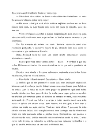 disse que aquele incidente devia ser esquecido.
— Você deve estar morto de fome — declarou com vivacidade. — Vou-
lhe preparar alguma coisa para comer.
— Há muita coisa que você ainda não me explicou — disse eu. — Serei
franco com você, eu não ficaria aqui nem por nada no mundo. Você me
assusta.
— Você é obrigado a aceitar a minha hospitalidade, nem que seja uma
xícara de café — afirmou, sem se perturbar, — Venha, vamos esquecer o que
aconteceu.
Ela fez menção de entrar em casa. Naquele momento ouvi uma
rosnadela profunda. O cachorro estava de pé, olhando para nós, como se
entendesse o que estávamos dizendo.
Dona Soledad fitou-me com um olhar muito assustador. Depois
abrandou-o e sorriu.
— Não se preocupe com os meus olhos — disse. — A verdade é que sou
velha. Ultimamente tenho tido umas tonteiras. Acho que estou precisada de
óculos,
Ela deu uma risada e fez uma palhaçada, espiando através dos dedos
em concha, como se fossem óculos.
— Uma índia velha de óculos! Que piada — disse, rindo.
Aí resolvi que ia ser grosseiro e sairia dali, sem qualquer explicação.
Mas antes de ir embora, queria deixar umas coisas que levara para Pablito e
as irmãs. Abri a mala do carro para pegar os presentes que lhes tinha
levado. Abaixei-me bem para dentro da mala, para pegar primeiro os dois
embrulhos que estavam junto da divisão do assento de trás, atrás do pneu
sobressalente. Peguei um deles e ia pegar o outro quando senti uma mão
macia e peluda na minha nuca. Sem querer, dei um grito e bati com a
cabeça na porta da mala aberta. Virei-me para olhar. A pressão da mão
peluda não me deixou virar completamente, mas consegui ver de relance um
braço ou pata prateada sobre a minha nuca. Contorci-me, em pânico, e
afastei-me da mala, caindo sentado com o embrulho ainda na mão. O meu
corpo todo tremia, os músculos de minhas pernas estavam contraídos e vi
que eu estava levantando de um salto e correndo dali.
 