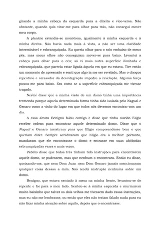 girando a minha cabeça da esquerda para a direita e vice-versa. Não
obstante, quando quis virar-me para olhar para trás, não consegui mover
meu corpo.
A planície estendia-se monótona, igualmente à minha esquerda e à
minha direita. Não havia nada mais à vista, a não ser uma claridade
interminável e esbranquiçada. Eu queria olhar para o solo embaixo de meus
pés, mas meus olhos não conseguiam mover-se para baixo. Levantei a
cabeça para olhar para o céu; só vi mais outra superfície ilimitada e
esbranquiçada, que parecia estar ligada àquela em que eu estava. Tive então
um momento de apreensão e senti que algo ia me ser revelado, Mas o choque
repentino e arrasador da desintegração impediu a revelação. Alguma força
puxou-me para baixo. Era como se a superfície esbranquiçada me tivesse
tragado.
Nestor disse que a minha visão de um domo tinha uma importância
tremenda porque aquela determinada forma tinha sido isolada pelo Nagual e
Genaro como a visão do lugar em que todos nós devemos encontrar-nos um
dia.
A essa altura Benigno falou comigo e disse que tinha ouvido Elígio
receber ordens para encontrar aquele determinado domo. Disse que o
Nagual e Genaro insistiram para que Elígio compreendesse bem o que
queriam dizer. Sempre acreditaram que Elígio era o melhor: portanto,
mandaram que ele encontrasse o domo e entrasse em suas abóbodas
esbranquiçadas vezes e mais vezes.
Pablito disse que todos três tinham tido instruções para encontrarem
aquele domo, se pudessem, mas que nenhum o encontrara. Então eu disse,
queixando-me, que nem Dom Juan nem Dom Genaro jamais mencionaram
qualquer coisa dessas a mim. Não recebi instrução nenhuma sobre um
domo.
Benigno, que estava sentado à mesa na minha frente, levantou-se de
repente e foi para o meu lado. Sentou-se à minha esquerda e murmurem
muito baixinho que talvez os dois velhos me tivessem dado essas instruções,
mas eu não me lembrasse, ou então que eles não teriam falado nada para eu
não fixar minha atenção sobre aquilo, depois que o encontrasse.
 
