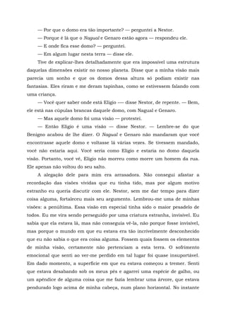 — Por que o domo era tão importante? — perguntei a Nestor.
— Porque é lá que o Nagual e Genaro estão agora — respondeu ele.
— E onde fica esse domo? — perguntei.
— Em algum lugar nesta terra — disse ele.
Tive de explicar-lhes detalhadamente que era impossível uma estrutura
daquelas dimensões existir no nosso planeta. Disse que a minha visão mais
parecia um sonho e que os domos dessa altura só podiam existir nas
fantasias. Eles riram e me deram tapinhas, como se estivessem falando com
uma criança.
— Você quer saber onde está Elígio -— disse Nestor, de repente. — Bem,
ele está nas cúpulas brancas daquele domo, com Nagual e Genaro.
— Mas aquele domo foi uma visão — protestei.
— Então Elígio é uma visão — disse Nestor. — Lembre-se do que
Benigno acabou de lhe dizer. O Nagual e Genaro não mandaram que você
encontrasse aquele domo e voltasse lá várias vezes. Se tivessem mandado,
você não estaria aqui. Você seria como Elígio e estaria no domo daquela
visão. Portanto, você vê, Elígio não morreu como morre um homem da rua.
Ele apenas não voltou do seu salto.
A alegação dele para mim era arrasadora. Não consegui afastar a
recordação das visões vividas que eu tinha tido, mas por algum motivo
estranho eu queria discutir com ele. Nestor, sem me dar tempo para dizer
coisa alguma, fortaleceu mais seu argumento. Lembrou-me uma de minhas
visões: a penúltima. Essa visão em especial tinha sido o maior pesadelo de
todos. Eu me vira sendo perseguido por uma criatura estranha, invisível. Eu
sabia que ela estava lá, mas não conseguia vê-la, não porque fosse invisível,
mas porque o mundo em que eu estava era tão incrivelmente desconhecido
que eu não sabia o que era coisa alguma. Fossem quais fossem os elementos
de minha visão, certamente não pertenciam a esta terra. O sofrimento
emocional que senti ao ver-me perdido em tal lugar foi quase insuportável.
Em dado momento, a superfície em que eu estava começou a tremer. Senti
que estava desabando sob os meus pés e agarrei uma espécie de galho, ou
um apêndice de alguma coisa que me fazia lembrar uma árvore, que estava
pendurado logo acima de minha cabeça, num plano horizontal. No instante
 