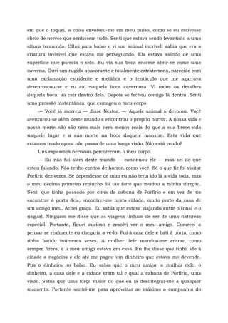 em que o toquei, a coisa envolveu-me em meu pulso, como se eu estivesse
cheio de nervos que sentissem tudo. Senti que estava sendo levantado a uma
altura tremenda. Olhei para baixo e vi um animal incrível: sabia que era a
criatura invisível que estava me perseguindo. Ela estava saindo de uma
superfície que parecia o solo. Eu via sua boca enorme abrir-se como uma
caverna, Ouvi um rugido apavorante e totalmente extraterreno, parecido com
uma exclamação estridente e metálica e o tentáculo que me agarrava
desenroscou-se e eu caí naquela boca cavernosa. Vi todos os detalhes
daquela boca, ao cair dentro dela. Depois se fechou comigo lá dentro. Senti
uma pressão instantânea, que esmagou o meu corpo.
— Você já morreu — disse Nestor. — Aquele animal o devorou. Você
aventurou-se além deste mundo e encontrou o próprio horror. A nossa vida e
nossa morte não são nem mais nem menos reais do que a sua breve vida
naquele lugar e a sua morte na boca daquele monstro. Esta vida que
estamos tendo agora não passa de uma longa visão. Não está vendo?
Uns espasmos nervosos percorreram o meu corpo.
— Eu não fui além deste mundo — continuou ele — mas sei do que
estou falando. Não tenho contos de horror, como você. Só o que fiz foi visitar
Porfírio dez vezes. Se dependesse de mim eu não teria ido lá a vida toda, mas
o meu décimo primeiro repincho foi tão forte que mudou a minha direção.
Senti que tinha passado por cima da cabana de Porfírio e em vez de me
encontrar à porta dele, encontrei-me nesta cidade, muito perto da casa de
um amigo meu. Achei graça. Eu sabia que estava viajando entre o tonal e o
nagual. Ninguém me disse que as viagens tinham de ser de uma natureza
especial. Portanto, fiquei curioso e resolvi ver o meu amigo. Comecei a
pensar se realmente eu chegaria a vê-lo. Fui à casa dele e bati à porta, como
tinha batido inúmeras vezes. A mulher dele mandou-me entrar, como
sempre fizera, e o meu amigo estava em casa. Eu lhe disse que tinha ido à
cidade a negócios e ele até me pagou um dinheiro que estava me devendo.
Pus o dinheiro no bolso. Eu sabia que o meu amigo, a mulher dele, o
dinheiro, a casa dele e a cidade eram tal e qual a cabana de Porfírio, uma
visão. Sabia que uma força maior do que eu ia desintegrar-me a qualquer
momento. Portanto sentei-me para aproveitar ao máximo a companhia do
 