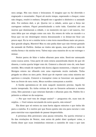 meu amigo. Nós nos rimos e brincamos. E imagino que eu fui divertido e
engraçado e encantador. Fiquei ali muito tempo, esperando o choque; como
não chegou, resolvi ir embora. Despedi-me e agradeci o dinheiro e a amizade
dele. Fui embora dali, a pé. Queria ver a cidade, antes que a força me
carregasse embora. Fiquei perambulando a noite toda. Caminhei até aos
morros que dominavam a cidade, e no momento em que o sol nasceu, tive
uma idéia que me atingiu como um raio. Eu estava de volta no mundo e a
força que vai me desintegrar estava descansando e ia deixar-me ficar um
pouco aqui. Eu ia ver a minha terra e esta terra maravilhosa mais um pouco.
Que grande alegria, Maestro! Mas eu não podia dizer que não tivesse gostado
da amizade de Porfírio. Ambas as visões são iguais, mas prefiro a visão de
minha forma e da minha terra. Talvez seja uma maneira de eu me entregar e
mimar.
Nestor parou de falar e todos olharam para mim. Senti-me ameaçado
como nunca antes. Uma parte de mim estava assombrada diante do que ele
dissera, e outra queria brigar com ele. Comecei a discutir com ele, sem fazer
sentido. Meu estado de espírito tolo durou alguns momentos, e depois vi que
Benigno estava me olhando com uma expressão muito malvada. Tinha
pregado os olhos no meu peito. Senti que de repente uma coisa sinistra me
apertava o coração. Comecei a transpirar como se houvesse um aquecedor
bem na frente de meu rosto, Meus ouvidos começaram a zumbir.
A Gorda aproximou-se de mim naquele momento preciso. Aquilo foi
muito inesperado. Eu tinha certeza de que os Genaros achavam a mesma
coisa, Eles pararam o que estavam fazendo e olharam para ela. Pablito foi o
primeiro a refazer-se da surpresa.
— Por que você tem de chegar assim? — perguntou ele, num tom de
súplica. — Você estava escutando do outro quarto, não estava?
Ela disse que só estava na casa havia alguns minutos e que tinha ido
para a cozinha. E o motivo por que ficara quieta não era para escutar e sim
para exercitar sua capacidade de passar despercebida.
A presença dela provocara uma pausa estranha. Eu queria retornar a
fio das revelações de Nestor, mas antes de poder dizer qualquer coisa, a
Gorda disse que suas irmãzinhas estavam a caminho de casa e que iam
 