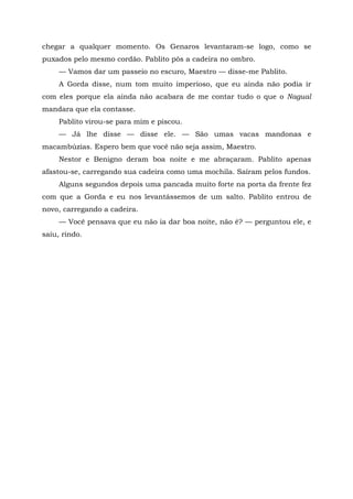 chegar a qualquer momento. Os Genaros levantaram-se logo, como se
puxados pelo mesmo cordão. Pablito pôs a cadeira no ombro.
— Vamos dar um passeio no escuro, Maestro — disse-me Pablito.
A Gorda disse, num tom muito imperioso, que eu ainda não podia ir
com eles porque ela ainda não acabara de me contar tudo o que o Nagual
mandara que ela contasse.
Pablito virou-se para mim e piscou.
— Já lhe disse — disse ele. — São umas vacas mandonas e
macambúzias. Espero bem que você não seja assim, Maestro.
Nestor e Benigno deram boa noite e me abraçaram. Pablito apenas
afastou-se, carregando sua cadeira como uma mochila. Saíram pelos fundos.
Alguns segundos depois uma pancada muito forte na porta da frente fez
com que a Gorda e eu nos levantássemos de um salto. Pablito entrou de
novo, carregando a cadeira.
— Você pensava que eu não ia dar boa noite, não é? — perguntou ele, e
saiu, rindo.
 