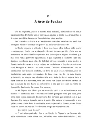 5
A Arte de Sonhar
No dia seguinte, passei a manhã toda sozinho, trabalhando em meus
apontamentos. De tarde usei o carro para ajudar a Gorda e as irmãzinhas a
levarem a mobília da casa de Dona Soledad para a delas.
De tardinha a Gorda e eu estávamos sentados sozinhos no local das
refeições. Ficamos calados um pouco. Eu estava muito cansado.
A Gorda rompeu o silêncio e disse que todos eles tinham sido muito
complacentes, desde que o Nagual e Genaro tinham partido. Cada um se
absorvera em suas tarefas especiais. Ela disse que o Nagual mandara que
ela fosse uma guerreira apaixonada e que seguisse o caminho que seu
destino escolhesse para ela. Se Soledad vivesse roubado o meu poder, a
Gorda teria de correr e tentar salvar as irmãzinhas e depois encontrar-se
com Benigno e Nestor, os dois únicos Genaros sobreviventes. Se as
irmãzinhas me tivessem matado, ela teria de unir-se aos Genaros, pois as
irmãzinhas não mais precisariam de ficar com ela. Se eu não tivesse
sobrevivido ao ataque dos aliados e ela sim, teria de deixar aquele local e
ficar sozinha. Ela me disse, com um brilho nos olhos, que tinha certeza de
que nenhum de nós havia de sobreviver, e era por isso que ela tinha se
despedido das irmãs, da casa e dos morros.
— O Nagual me disse que no caso de você e eu sobrevivermos aos
aliados — continuou ela — eu teria de fazer qualquer coisa por você, pois
seria esse o meu caminho de guerreira. Foi por isso que interferi com o que
Benigno lhe estava fazendo ontem à noite, Ele estava pressionando o seu
peito com os olhos. Essa é a arte dele, como espreitador. Ontem, antes disso,
você viu a mão de Pablito; isso também faz parte da mesma arte.
— Que arte é essa. Gorda?
— A arte do espreitador. Era a predileção do Nagual e os Genaros são
seus verdadeiros filhos, nisso. Nós, por outro lado, somos sonhadores. O seu
 