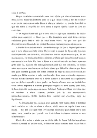 sósia é sonhar.
O que ela dizia era novidade para mim. Quis que ela esclarecesse suas
declarações. Parei um instante para ler o que tinha escrito, a fim de escolher
a pergunta mais apropriada. Disse a ela que primeiro eu queria descobrir o
que ela sabia a respeito do meu sósia e depois queria saber da arte de
espreitar.
— O Nagual disse-me que o seu sósia é algo que necessita de muito
poder para aparecer — disse ela. — Ele imaginou que você teria energia
suficiente para fazê-lo sair de você duas vezes. Foi por isso que ele
determinou que Soledad e as irmãzinhas ou o matassem ou o ajudassem.
A Gorda disse que eu tinha tido mais energia do que o Nagual pensava e
que o meu sósia saiu três vezes. Parece que o ataque de Rosa não fora um
ato impensado; ao contrário, ela calculara muito espertamente que, se me
machucasse, eu ficaria indefeso: o mesmo artifício que Dona Soledad tentara
com o cachorro dela. Eu dera a Rosa a oportunidade de me bater quando
gritei com ela, mas ela não conseguiu machucar-me. Em vez disso, foi o meu
sósia que saiu e machucou-a. A Gorda disse que Lídia lhe dissera que Rosa
não quis acordar quando nós todos tivemos de fugir da casa de Soledad, de
modo que Lídia apertou a mão machucada. Rosa não sentiu dor alguma e
viu no mesmo instante que eu a havia curado, o que para elas significava
que eu tinha esgotado o meu poder. A Gorda afirmou que as irmãzinhas
eram muito espertas e tinham planejado esgotar o meu poder; para isso,
tinham insistido muito para eu curar Soledad. Assim que Rosa percebeu que
eu também a tinha curado, pensou que eu me enfraquecera
irremediavelmente. Então bastava-lhes esperar por Josefina, para me
liquidarem.
— As irmãzinhas não sabiam que quando você curou Rosa e Soledad
você também se refez — disse a Gorda, rindo como se aquilo fosse uma
piada. — Foi por isso que você teve energia suficiente para fazer sair o seu
sósia uma terceira vez quando as irmãzinhas tentaram roubar a sua
luminosidade.
Contei-lhe sobre a visão que eu tinha tido de Dona Soledad encolhida
contra a parede do quarto dela, e como eu tinha fundido essa visão com o
 