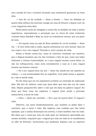 meu sentido do tato e terminei sentindo uma substância gosmenta na testa
dela.
— Isso foi ver de verdade — disse a Gorda. — Você viu Soledad no
quarto dela embora ela estivesse comigo em casa de Genaro e depois você viu
o seu nagual na testa dela.
Nesse ponto senti-me obrigado a contar-lhe os detalhes de toda a minha
experiência, especialmente a percepção que eu tivera de estar realmente
curando Dona Soledad e Rosa ao tocar na substância viscosa, que era parte
de mim.
— Ver aquela coisa na mão de Rosa também foi ver de verdade — disse
ela. — E você tinha toda a razão, aquela substancia era você mesmo. Saiu do
seu corpo e era o seu nagual. Tocando-o, você o puxou de volta.
Então a Gorda contou-me, como se estivesse revelando um mistério,
que o Nagual mandara que ela não revelasse o fato de que, como nós todos
tínhamos a mesma luminosidade, se o meu nagual tocasse numa delas, eu
não me enfraqueceria, como seria normalmente o caso se o meu nagual
tocasse um homem comum.
— Se o seu nagual tocar em nos — disse ela, dando-me um tapinha na
cabeça — a sua luminosidade fica na superfície. Você pode tornar a apanhá-
la e não se perde nada.
Eu lhe disse que me era impossível acreditar no conteúdo da explicação
dela. Ela deu de ombros, como que para dizer que isso não era da conta
dela. Depois perguntei-lhe sobre o não que ela fazia da palavra nagual. Eu
disse que Dom Juan me explicara o nagual como sendo o princípio
indescritível, a fonte de tudo.
— Claro — disse ela, sorrindo. — Sei o que ele queria dizer. O nagual é
tudo.
Observei, um tanto desdenhosamente, que também se podia dizer o
contrário, que o tonal é tudo. Ela explicou com cuidado que não havia
oposição, que a minha declaração era correta, o tonal também está em tudo.
Ela disse que o tonal que está em tudo pode ser facilmente apreendido por
nossos sentidos, enquanto que o nagual que está em tudo só se manifestava
ao olho do feiticeiro. Acrescentou que podíamos deparar com os aspectos
 