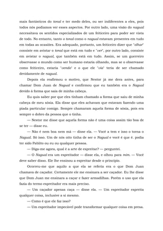 mais fantásticos do tonal e ter medo deles, ou ser indiferentes a eles, pois
todos nós podíamos ver esses aspectos. Por outro lado, uma visão do nagual
necessitava os sentidos especializados de um feiticeiro para poder ser vista
de todo. No entanto, tanto o tonal como o nagual estavam presentes em tudo
em todas as ocasiões. Era adequado, portanto, um feiticeiro dizer que "olhar"
consiste em avistar o tonal que está em tudo e "ver", por outro lado, consiste
em avistar o nagual, que também está em tudo. Assim, se um guerreiro
observasse o mundo como ser humano estaria olhando, mas se o observasse
como feiticeiro, estaria "vendo" e o que ele "via" teria de ser chamado
devidamente de nagual.
Depois ela reafirmou o motivo, que Nestor já me dera antes, para
chamar Dom Juan de Nagual e confirmou que eu também era o Nagual
devido à forma que saía de minha cabeça.
Eu quis saber por que eles tinham chamado a forma que saiu de minha
cabeça de meu sósia. Ela disse que eles achavam que estavam fazendo uma
piada particular comigo. Sempre chamaram aquela forma de sósia, pois era
sempre o dobro da pessoa que o tinha.
— Nestor me disse que aquela forma não ê uma coisa assim tão boa de
se ter — disse eu.
— Não é nem boa nem má — disse ela. — Você a tem e isso o torna o
Nagual. Só isso. Um de nós oito tinha de ser o Nagual e você é que é. podia
ter sido Pablito ou eu ou qualquer pessoa.
— Diga-me agora, qual é a arte de espreitar? — perguntei.
— O Nagual era um espreitador — disse ela, e olhou para mim. — Você
deve saber disso. Ele lhe ensinou a espreitar desde o princípio.
Ocorreu-me que aquilo a que ela se referia era o que Dom Juan
chamava de caçador. Certamente ele me ensinara a ser caçador. Eu lhe disse
que Dom Juan me ensinara a caçar e fazer armadilhas. Porém o uso que ela
fazia do termo espreitador era mais preciso.
— Um caçador apenas caça — disse ela. — Um espreitador espreita
qualquer coisa, inclusive a si mesmo.
— Como é que ele faz isso?
— Um espreitador impecável pode transformar qualquer coisa em presa.
 